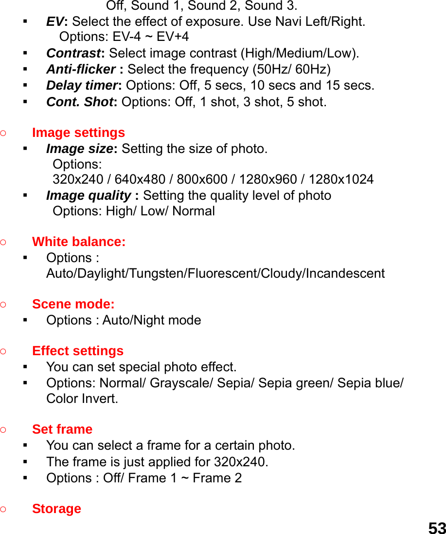  53        Off, Sound 1, Sound 2, Sound 3. ▪ EV: Select the effect of exposure. Use Navi Left/Right. Options: EV-4 ~ EV+4 ▪ Contrast: Select image contrast (High/Medium/Low). ▪ Anti-flicker : Select the frequency (50Hz/ 60Hz) ▪ Delay timer: Options: Off, 5 secs, 10 secs and 15 secs. ▪ Cont. Shot: Options: Off, 1 shot, 3 shot, 5 shot.  ○ Image settings   ▪ Image size: Setting the size of photo. Options:  320x240 / 640x480 / 800x600 / 1280x960 / 1280x1024 ▪ Image quality : Setting the quality level of photo Options: High/ Low/ Normal  ○ White balance:   ▪ Options : Auto/Daylight/Tungsten/Fluorescent/Cloudy/Incandescent  ○ Scene mode:   ▪ Options : Auto/Night mode  ○ Effect settings   ▪ You can set special photo effect. ▪ Options: Normal/ Grayscale/ Sepia/ Sepia green/ Sepia blue/ Color Invert.  ○ Set frame   ▪ You can select a frame for a certain photo. ▪ The frame is just applied for 320x240. ▪ Options : Off/ Frame 1 ~ Frame 2  ○ Storage  