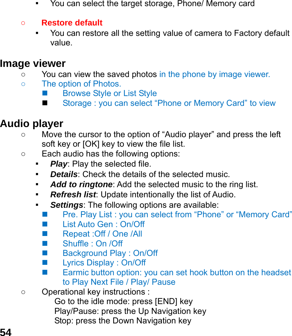  54 ▪ You can select the target storage, Phone/ Memory card  ○ Restore default   ▪ You can restore all the setting value of camera to Factory default value.  Image viewer   ○  You can view the saved photos in the phone by image viewer.   ○ The option of Photos.   Browse Style or List Style  Storage : you can select &ldquo;Phone or Memory Card&rdquo; to view  Audio player   ○ Move the cursor to the option of &ldquo;Audio player&rdquo; and press the left soft key or [OK] key to view the file list.   ○  Each audio has the following options: ▪ Play: Play the selected file. ▪ Details: Check the details of the selected music. ▪ Add to ringtone: Add the selected music to the ring list. ▪ Refresh list: Update intentionally the list of Audio. ▪ Settings: The following options are available:     Pre. Play List : you can select from &ldquo;Phone&rdquo; or &ldquo;Memory Card&rdquo;     List Auto Gen : On/Off   Repeat :Off / One /All   Shuffle : On /Off   Background Play : On/Off   Lyrics Display : On/Off   Earmic button option: you can set hook button on the headset to Play Next File / Play/ Pause   ○  Operational key instructions :              Go to the idle mode: press [END] key              Play/Pause: press the Up Navigation key              Stop: press the Down Navigation key 