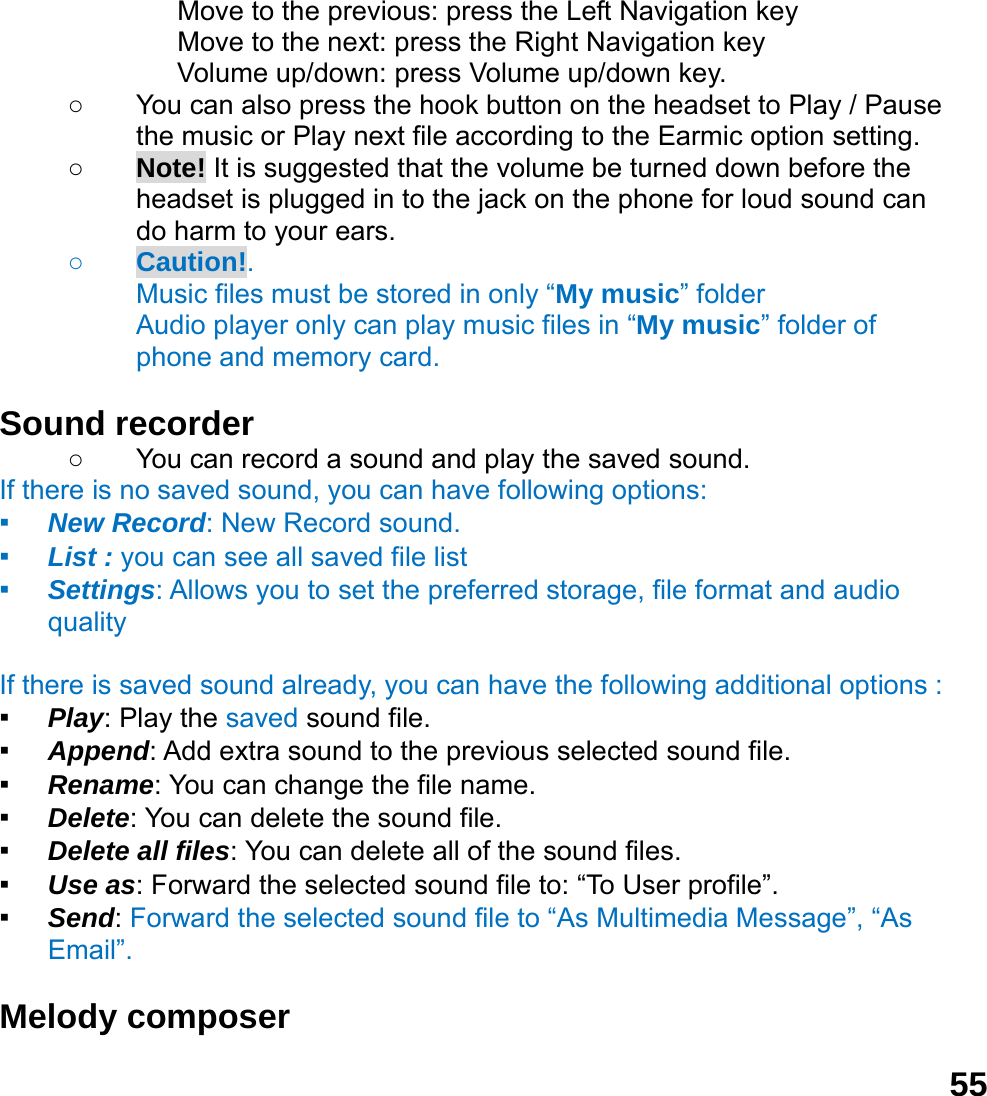  55             Move to the previous: press the Left Navigation key              Move to the next: press the Right Navigation key Volume up/down: press Volume up/down key. ○  You can also press the hook button on the headset to Play / Pause the music or Play next file according to the Earmic option setting. ○ Note! It is suggested that the volume be turned down before the headset is plugged in to the jack on the phone for loud sound can do harm to your ears. ○ Caution!.  Music files must be stored in only &ldquo;My music&rdquo; folder Audio player only can play music files in &ldquo;My music&rdquo; folder of phone and memory card.    Sound recorder   ○  You can record a sound and play the saved sound. If there is no saved sound, you can have following options: ▪ New Record: New Record sound. ▪ List : you can see all saved file list   ▪ Settings: Allows you to set the preferred storage, file format and audio quality  If there is saved sound already, you can have the following additional options : ▪ Play: Play the saved sound file. ▪ Append: Add extra sound to the previous selected sound file. ▪ Rename: You can change the file name. ▪ Delete: You can delete the sound file. ▪ Delete all files: You can delete all of the sound files. ▪ Use as: Forward the selected sound file to: &ldquo;To User profile&rdquo;. ▪ Send: Forward the selected sound file to &ldquo;As Multimedia Message&rdquo;, &ldquo;As Email&rdquo;.  Melody composer   