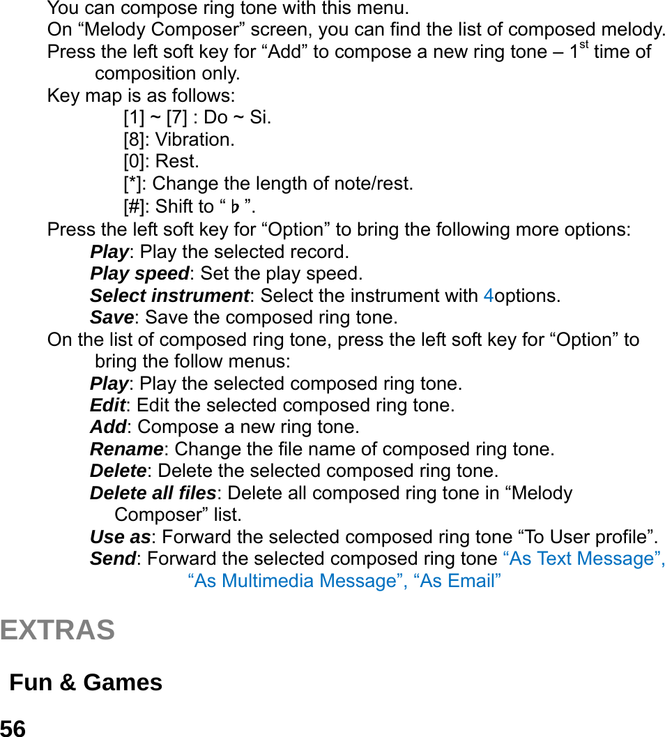  56  You can compose ring tone with this menu. On &ldquo;Melody Composer&rdquo; screen, you can find the list of composed melody. Press the left soft key for &ldquo;Add&rdquo; to compose a new ring tone &ndash; 1st time of composition only. Key map is as follows: [1] ~ [7] : Do ~ Si. [8]: Vibration. [0]: Rest. [*]: Change the length of note/rest. [#]: Shift to &ldquo;♭&rdquo;. Press the left soft key for &ldquo;Option&rdquo; to bring the following more options:  Play: Play the selected record.  Play speed: Set the play speed.  Select instrument: Select the instrument with 4options.  Save: Save the composed ring tone. On the list of composed ring tone, press the left soft key for &ldquo;Option&rdquo; to bring the follow menus: Play: Play the selected composed ring tone. Edit: Edit the selected composed ring tone. Add: Compose a new ring tone.   Rename: Change the file name of composed ring tone. Delete: Delete the selected composed ring tone. Delete all files: Delete all composed ring tone in &ldquo;Melody Composer&rdquo; list. Use as: Forward the selected composed ring tone &ldquo;To User profile&rdquo;. Send: Forward the selected composed ring tone &ldquo;As Text Message&rdquo;, &ldquo;As Multimedia Message&rdquo;, &ldquo;As Email&rdquo;    EXTRAS   Fun &amp; Games   