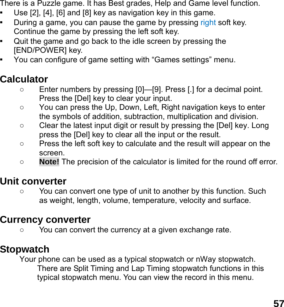  57 There is a Puzzle game. It has Best grades, Help and Game level function. ▪ Use [2], [4], [6] and [8] key as navigation key in this game. ▪ During a game, you can pause the game by pressing right soft key. Continue the game by pressing the left soft key. ▪ Quit the game and go back to the idle screen by pressing the [END/POWER] key. ▪ You can configure of game setting with &ldquo;Games settings&rdquo; menu.  Calculator  ○  Enter numbers by pressing [0]&mdash;[9]. Press [.] for a decimal point. Press the [Del] key to clear your input. ○  You can press the Up, Down, Left, Right navigation keys to enter the symbols of addition, subtraction, multiplication and division. ○  Clear the latest input digit or result by pressing the [Del] key. Long press the [Del] key to clear all the input or the result. ○  Press the left soft key to calculate and the result will appear on the screen. ○ Note! The precision of the calculator is limited for the round off error.  Unit converter   ○  You can convert one type of unit to another by this function. Such as weight, length, volume, temperature, velocity and surface.  Currency converter   ○  You can convert the currency at a given exchange rate.  Stopwatch  Your phone can be used as a typical stopwatch or nWay stopwatch. There are Split Timing and Lap Timing stopwatch functions in this typical stopwatch menu. You can view the record in this menu.  
