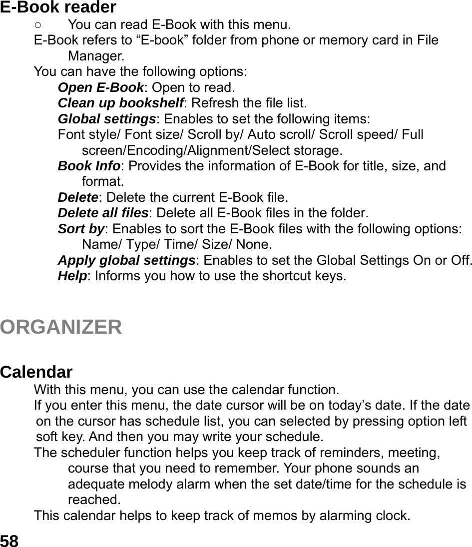  58 E-Book reader   ○  You can read E-Book with this menu. E-Book refers to &ldquo;E-book&rdquo; folder from phone or memory card in File Manager. You can have the following options: Open E-Book: Open to read. Clean up bookshelf: Refresh the file list. Global settings: Enables to set the following items: Font style/ Font size/ Scroll by/ Auto scroll/ Scroll speed/ Full screen/Encoding/Alignment/Select storage. Book Info: Provides the information of E-Book for title, size, and format. Delete: Delete the current E-Book file. Delete all files: Delete all E-Book files in the folder. Sort by: Enables to sort the E-Book files with the following options: Name/ Type/ Time/ Size/ None. Apply global settings: Enables to set the Global Settings On or Off. Help: Informs you how to use the shortcut keys.   ORGANIZER   Calendar  With this menu, you can use the calendar function.   If you enter this menu, the date cursor will be on today&rsquo;s date. If the date on the cursor has schedule list, you can selected by pressing option left soft key. And then you may write your schedule. The scheduler function helps you keep track of reminders, meeting, course that you need to remember. Your phone sounds an adequate melody alarm when the set date/time for the schedule is reached. This calendar helps to keep track of memos by alarming clock.   
