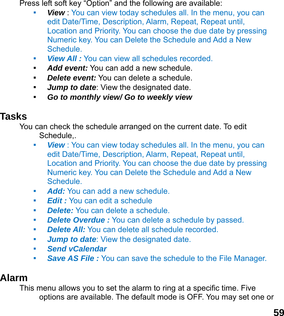  59Press left soft key &ldquo;Option&rdquo; and the following are available: ▪ View : You can view today schedules all. In the menu, you can edit Date/Time, Description, Alarm, Repeat, Repeat until, Location and Priority. You can choose the due date by pressing Numeric key. You can Delete the Schedule and Add a New Schedule. ▪ View All : You can view all schedules recorded. ▪ Add event: You can add a new schedule. ▪ Delete event: You can delete a schedule. ▪ Jump to date: View the designated date. ▪ Go to monthly view/ Go to weekly view  Tasks You can check the schedule arranged on the current date. To edit Schedule,.  ▪ View : You can view today schedules all. In the menu, you can edit Date/Time, Description, Alarm, Repeat, Repeat until, Location and Priority. You can choose the due date by pressing Numeric key. You can Delete the Schedule and Add a New Schedule. ▪ Add: You can add a new schedule. ▪ Edit : You can edit a schedule   ▪ Delete: You can delete a schedule. ▪ Delete Overdue : You can delete a schedule by passed. ▪ Delete All: You can delete all schedule recorded. ▪ Jump to date: View the designated date. ▪ Send vCalendar ▪ Save AS File : You can save the schedule to the File Manager.  Alarm  This menu allows you to set the alarm to ring at a specific time. Five options are available. The default mode is OFF. You may set one or 