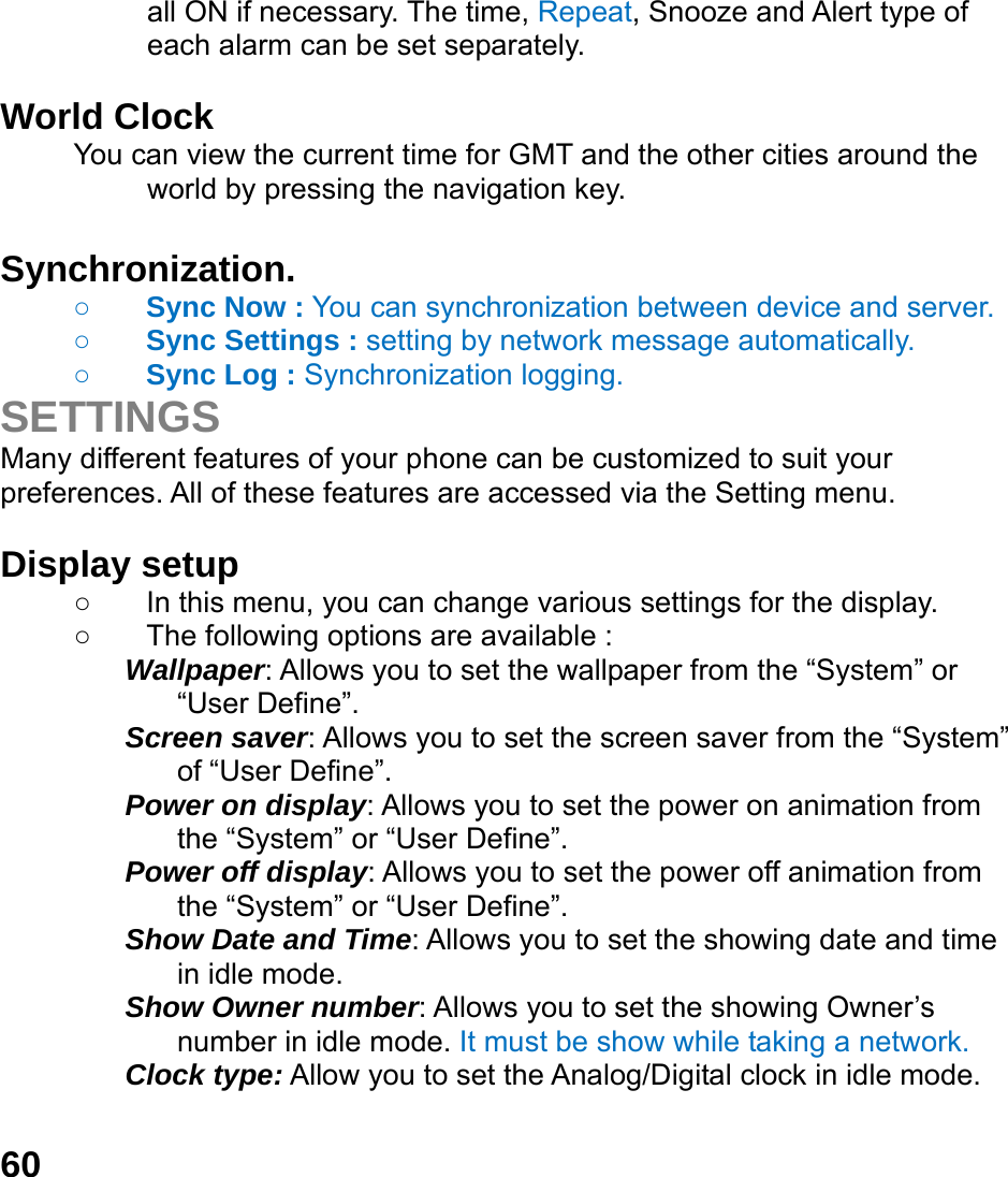  60 all ON if necessary. The time, Repeat, Snooze and Alert type of each alarm can be set separately.  World Clock   You can view the current time for GMT and the other cities around the world by pressing the navigation key.  Synchronization.     ○ Sync Now : You can synchronization between device and server.  ○ Sync Settings : setting by network message automatically.   ○ Sync Log : Synchronization logging.   SETTINGS Many different features of your phone can be customized to suit your preferences. All of these features are accessed via the Setting menu.    Display setup   ○  In this menu, you can change various settings for the display. ○  The following options are available : Wallpaper: Allows you to set the wallpaper from the &ldquo;System&rdquo; or &ldquo;User Define&rdquo;. Screen saver: Allows you to set the screen saver from the &ldquo;System&rdquo; of &ldquo;User Define&rdquo;. Power on display: Allows you to set the power on animation from the &ldquo;System&rdquo; or &ldquo;User Define&rdquo;. Power off display: Allows you to set the power off animation from the &ldquo;System&rdquo; or &ldquo;User Define&rdquo;. Show Date and Time: Allows you to set the showing date and time in idle mode. Show Owner number: Allows you to set the showing Owner&rsquo;s number in idle mode. It must be show while taking a network. Clock type: Allow you to set the Analog/Digital clock in idle mode.    