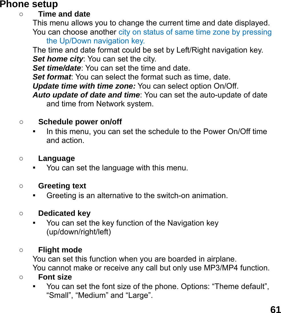  61Phone setup   ○ Time and date This menu allows you to change the current time and date displayed. You can choose another city on status of same time zone by pressing the Up/Down navigation key. The time and date format could be set by Left/Right navigation key. Set home city: You can set the city. Set time/date: You can set the time and date. Set format: You can select the format such as time, date. Update time with time zone: You can select option On/Off. Auto update of date and time: You can set the auto-update of date and time from Network system.  ○ Schedule power on/off ▪ In this menu, you can set the schedule to the Power On/Off time and action.  ○ Language ▪ You can set the language with this menu.  ○ Greeting text ▪ Greeting is an alternative to the switch-on animation.  ○ Dedicated key ▪ You can set the key function of the Navigation key (up/down/right/left)   ○ Flight mode You can set this function when you are boarded in airplane. You cannot make or receive any call but only use MP3/MP4 function. ○ Font size ▪ You can set the font size of the phone. Options: &ldquo;Theme default&rdquo;, &ldquo;Small&rdquo;, &ldquo;Medium&rdquo; and &ldquo;Large&rdquo;. 