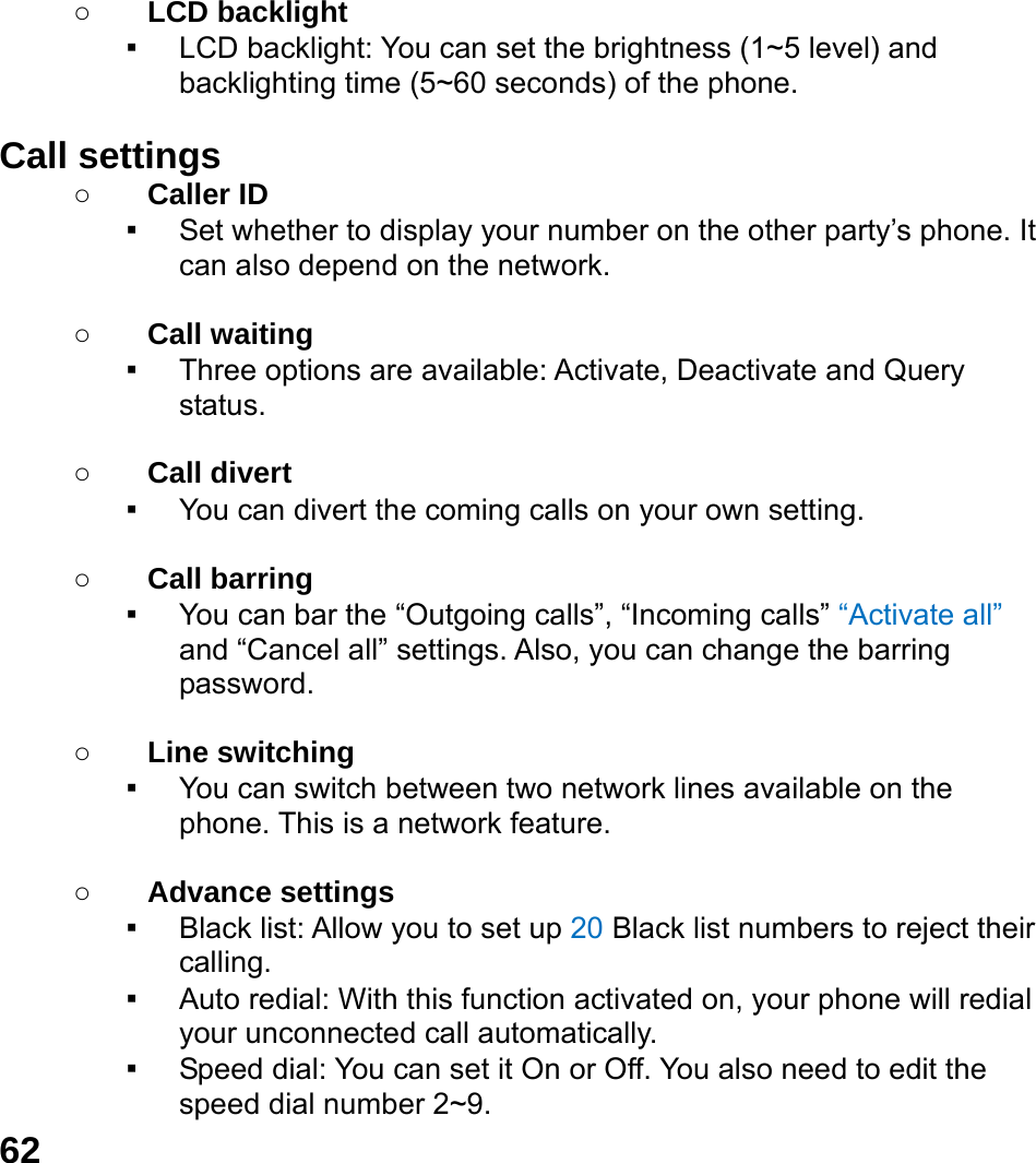  62  ○ LCD backlight ▪ LCD backlight: You can set the brightness (1~5 level) and backlighting time (5~60 seconds) of the phone.  Call settings ○ Caller ID ▪ Set whether to display your number on the other party&rsquo;s phone. It can also depend on the network.  ○ Call waiting ▪ Three options are available: Activate, Deactivate and Query status.  ○ Call divert ▪ You can divert the coming calls on your own setting.  ○ Call barring ▪ You can bar the &ldquo;Outgoing calls&rdquo;, &ldquo;Incoming calls&rdquo; &ldquo;Activate all&rdquo; and &ldquo;Cancel all&rdquo; settings. Also, you can change the barring password.  ○ Line switching ▪ You can switch between two network lines available on the phone. This is a network feature.    ○ Advance settings ▪ Black list: Allow you to set up 20 Black list numbers to reject their calling. ▪ Auto redial: With this function activated on, your phone will redial your unconnected call automatically. ▪ Speed dial: You can set it On or Off. You also need to edit the speed dial number 2~9. 