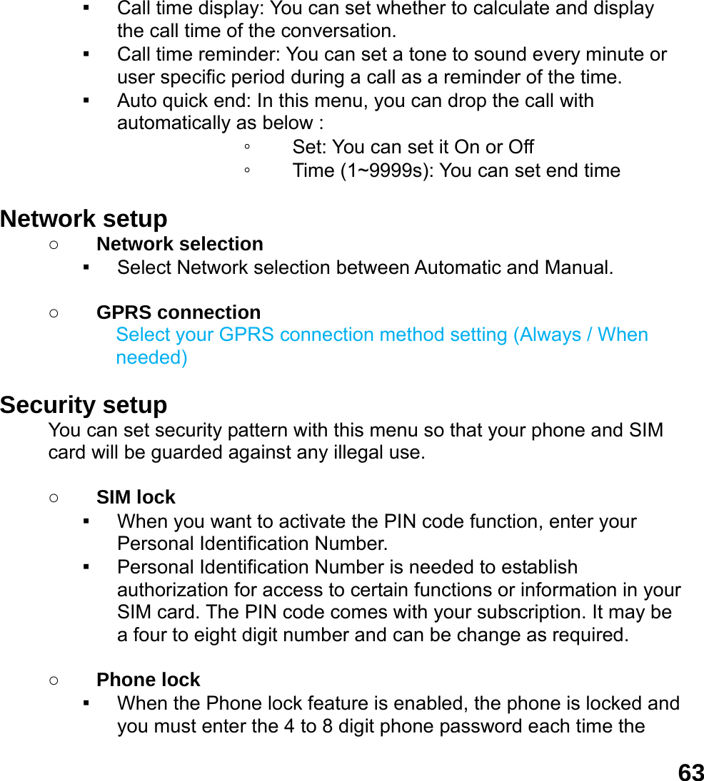 63▪ Call time display: You can set whether to calculate and display the call time of the conversation. ▪ Call time reminder: You can set a tone to sound every minute or user specific period during a call as a reminder of the time. ▪ Auto quick end: In this menu, you can drop the call with       automatically as below : ◦ Set: You can set it On or Off ◦ Time (1~9999s): You can set end time  Network setup   ○ Network selection ▪ Select Network selection between Automatic and Manual.  ○ GPRS connection Select your GPRS connection method setting (Always / When needed)  Security setup You can set security pattern with this menu so that your phone and SIM card will be guarded against any illegal use.  ○ SIM lock ▪ When you want to activate the PIN code function, enter your Personal Identification Number. ▪ Personal Identification Number is needed to establish authorization for access to certain functions or information in your SIM card. The PIN code comes with your subscription. It may be a four to eight digit number and can be change as required.      ○ Phone lock ▪ When the Phone lock feature is enabled, the phone is locked and you must enter the 4 to 8 digit phone password each time the 