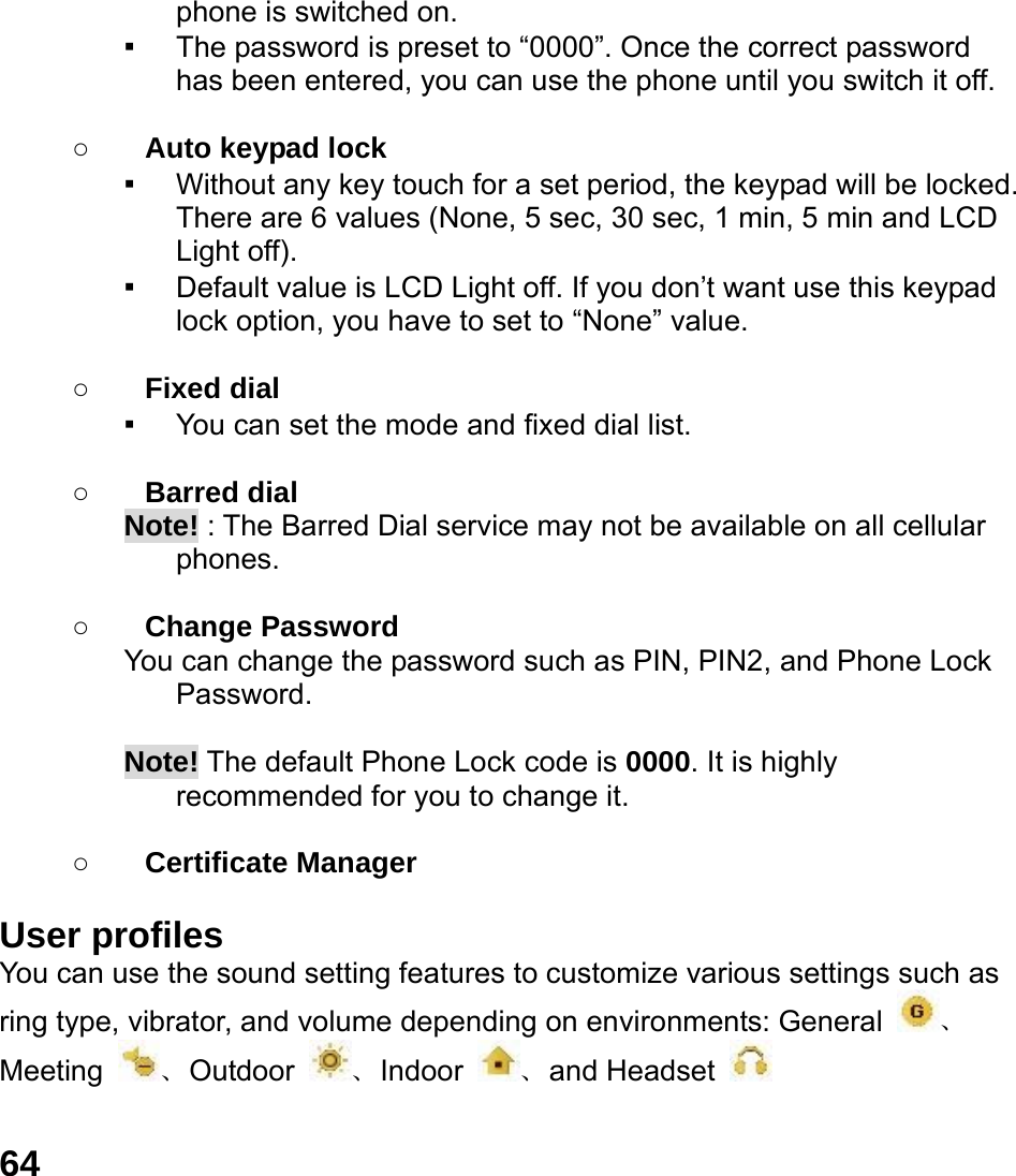  64 phone is switched on. ▪ The password is preset to &ldquo;0000&rdquo;. Once the correct password has been entered, you can use the phone until you switch it off.  ○ Auto keypad lock ▪ Without any key touch for a set period, the keypad will be locked. There are 6 values (None, 5 sec, 30 sec, 1 min, 5 min and LCD Light off). ▪ Default value is LCD Light off. If you don&rsquo;t want use this keypad lock option, you have to set to &ldquo;None&rdquo; value.  ○ Fixed dial ▪ You can set the mode and fixed dial list.  ○ Barred dial Note! : The Barred Dial service may not be available on all cellular phones.  ○ Change Password You can change the password such as PIN, PIN2, and Phone Lock Password.  Note! The default Phone Lock code is 0000. It is highly recommended for you to change it.        ○ Certificate Manager  User profiles   You can use the sound setting features to customize various settings such as ring type, vibrator, and volume depending on environments: General  、Meeting  、Outdoor  、Indoor  、and Headset     