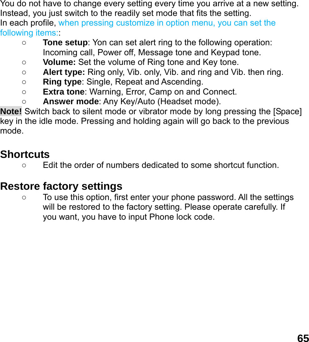  65You do not have to change every setting every time you arrive at a new setting. Instead, you just switch to the readily set mode that fits the setting.   In each profile, when pressing customize in option menu, you can set the following items:: ○ Tone setup: Yon can set alert ring to the following operation: Incoming call, Power off, Message tone and Keypad tone. ○ Volume: Set the volume of Ring tone and Key tone. ○ Alert type: Ring only, Vib. only, Vib. and ring and Vib. then ring. ○ Ring type: Single, Repeat and Ascending. ○ Extra tone: Warning, Error, Camp on and Connect. ○ Answer mode: Any Key/Auto (Headset mode). Note! Switch back to silent mode or vibrator mode by long pressing the [Space] key in the idle mode. Pressing and holding again will go back to the previous mode.  Shortcuts   ○  Edit the order of numbers dedicated to some shortcut function.  Restore factory settings   ○  To use this option, first enter your phone password. All the settings will be restored to the factory setting. Please operate carefully. If you want, you have to input Phone lock code.  