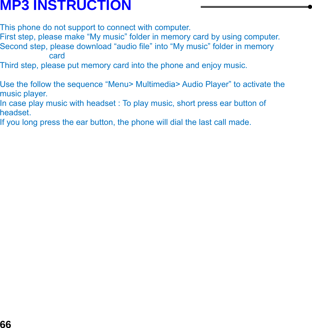  66 MP3 INSTRUCTION  This phone do not support to connect with computer.   First step, please make &ldquo;My music&rdquo; folder in memory card by using computer. Second step, please download &ldquo;audio file&rdquo; into &ldquo;My music&rdquo; folder in memory card Third step, please put memory card into the phone and enjoy music.      Use the follow the sequence &ldquo;Menu> Multimedia> Audio Player&rdquo; to activate the music player.   In case play music with headset : To play music, short press ear button of headset.  If you long press the ear button, the phone will dial the last call made.  