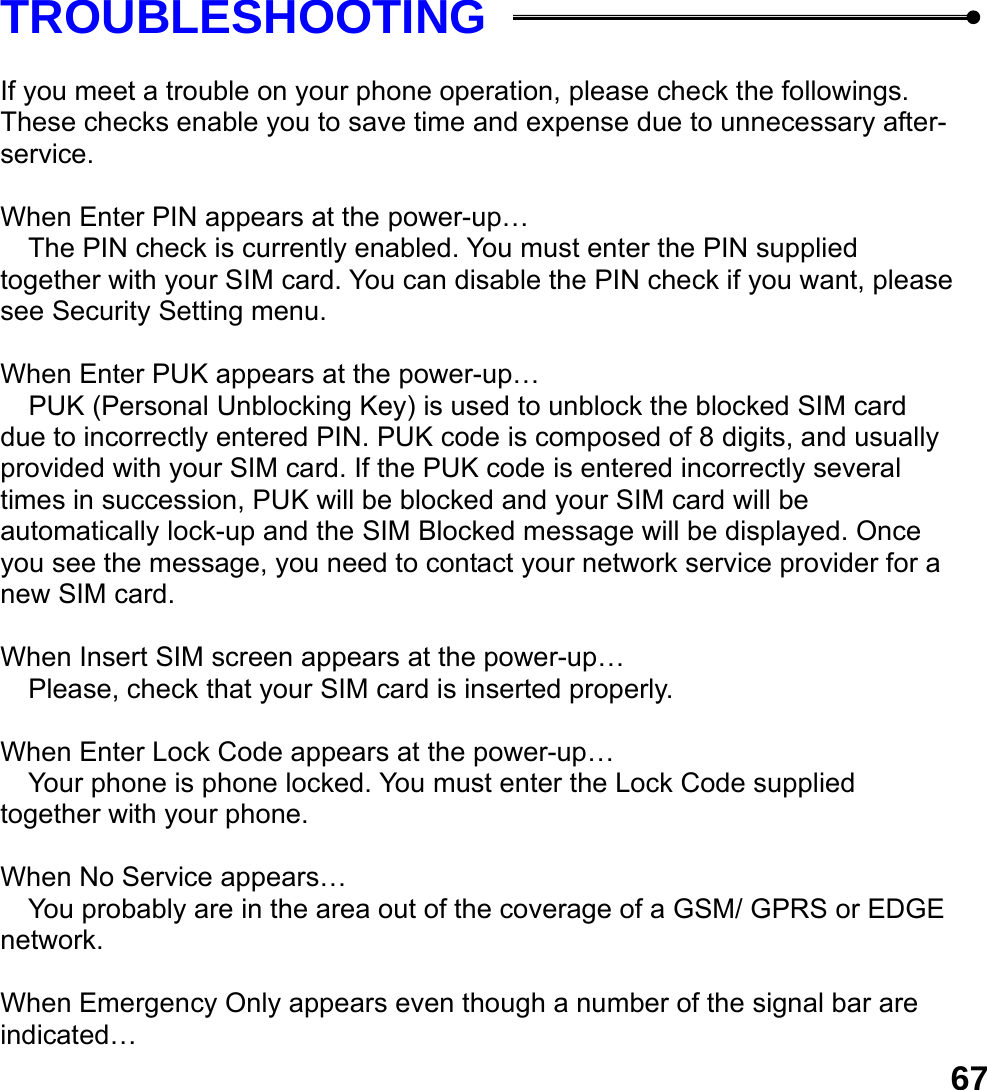  67TROUBLESHOOTING  If you meet a trouble on your phone operation, please check the followings. These checks enable you to save time and expense due to unnecessary after-service.  When Enter PIN appears at the power-up&hellip;  The PIN check is currently enabled. You must enter the PIN supplied together with your SIM card. You can disable the PIN check if you want, please see Security Setting menu.  When Enter PUK appears at the power-up&hellip;  PUK (Personal Unblocking Key) is used to unblock the blocked SIM card due to incorrectly entered PIN. PUK code is composed of 8 digits, and usually provided with your SIM card. If the PUK code is entered incorrectly several times in succession, PUK will be blocked and your SIM card will be automatically lock-up and the SIM Blocked message will be displayed. Once you see the message, you need to contact your network service provider for a new SIM card.  When Insert SIM screen appears at the power-up&hellip;  Please, check that your SIM card is inserted properly.  When Enter Lock Code appears at the power-up&hellip;  Your phone is phone locked. You must enter the Lock Code supplied together with your phone.  When No Service appears&hellip;  You probably are in the area out of the coverage of a GSM/ GPRS or EDGE network.  When Emergency Only appears even though a number of the signal bar are indicated&hellip; 
