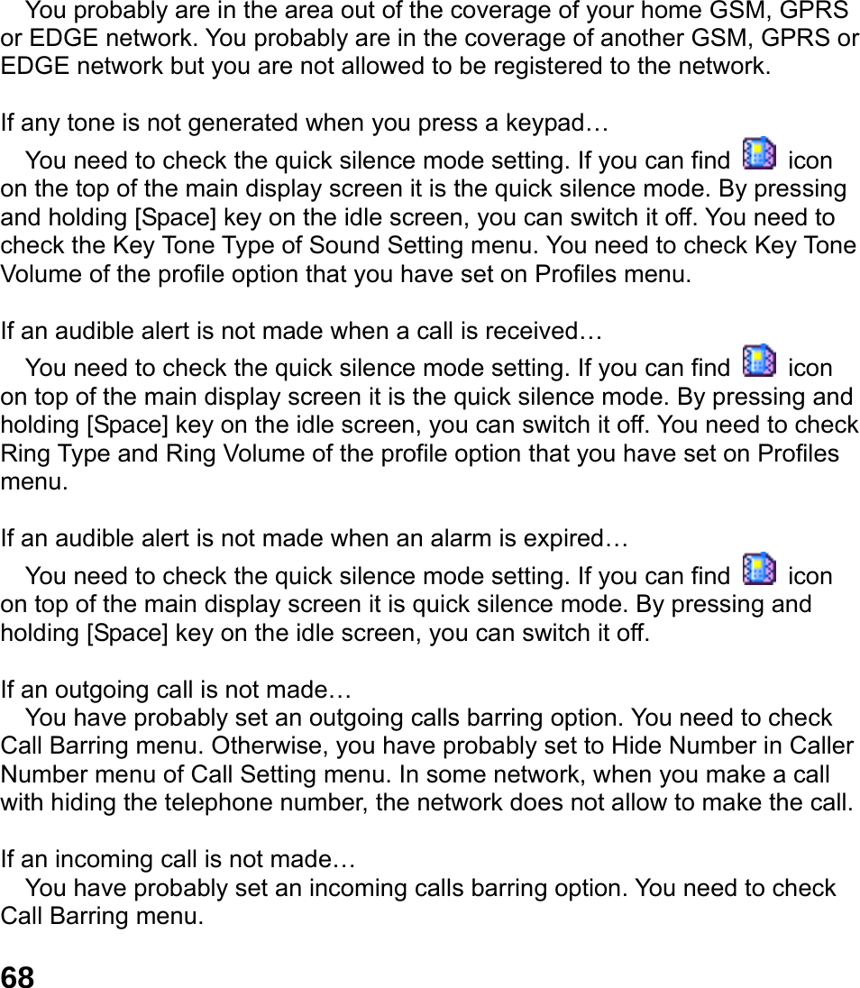  68  You probably are in the area out of the coverage of your home GSM, GPRS or EDGE network. You probably are in the coverage of another GSM, GPRS or EDGE network but you are not allowed to be registered to the network.  If any tone is not generated when you press a keypad&hellip;  You need to check the quick silence mode setting. If you can find   icon on the top of the main display screen it is the quick silence mode. By pressing and holding [Space] key on the idle screen, you can switch it off. You need to check the Key Tone Type of Sound Setting menu. You need to check Key Tone Volume of the profile option that you have set on Profiles menu.  If an audible alert is not made when a call is received&hellip;  You need to check the quick silence mode setting. If you can find   icon on top of the main display screen it is the quick silence mode. By pressing and holding [Space] key on the idle screen, you can switch it off. You need to check Ring Type and Ring Volume of the profile option that you have set on Profiles menu.  If an audible alert is not made when an alarm is expired&hellip;  You need to check the quick silence mode setting. If you can find   icon on top of the main display screen it is quick silence mode. By pressing and holding [Space] key on the idle screen, you can switch it off.  If an outgoing call is not made&hellip;  You have probably set an outgoing calls barring option. You need to check Call Barring menu. Otherwise, you have probably set to Hide Number in Caller Number menu of Call Setting menu. In some network, when you make a call with hiding the telephone number, the network does not allow to make the call.  If an incoming call is not made&hellip;  You have probably set an incoming calls barring option. You need to check Call Barring menu.  
