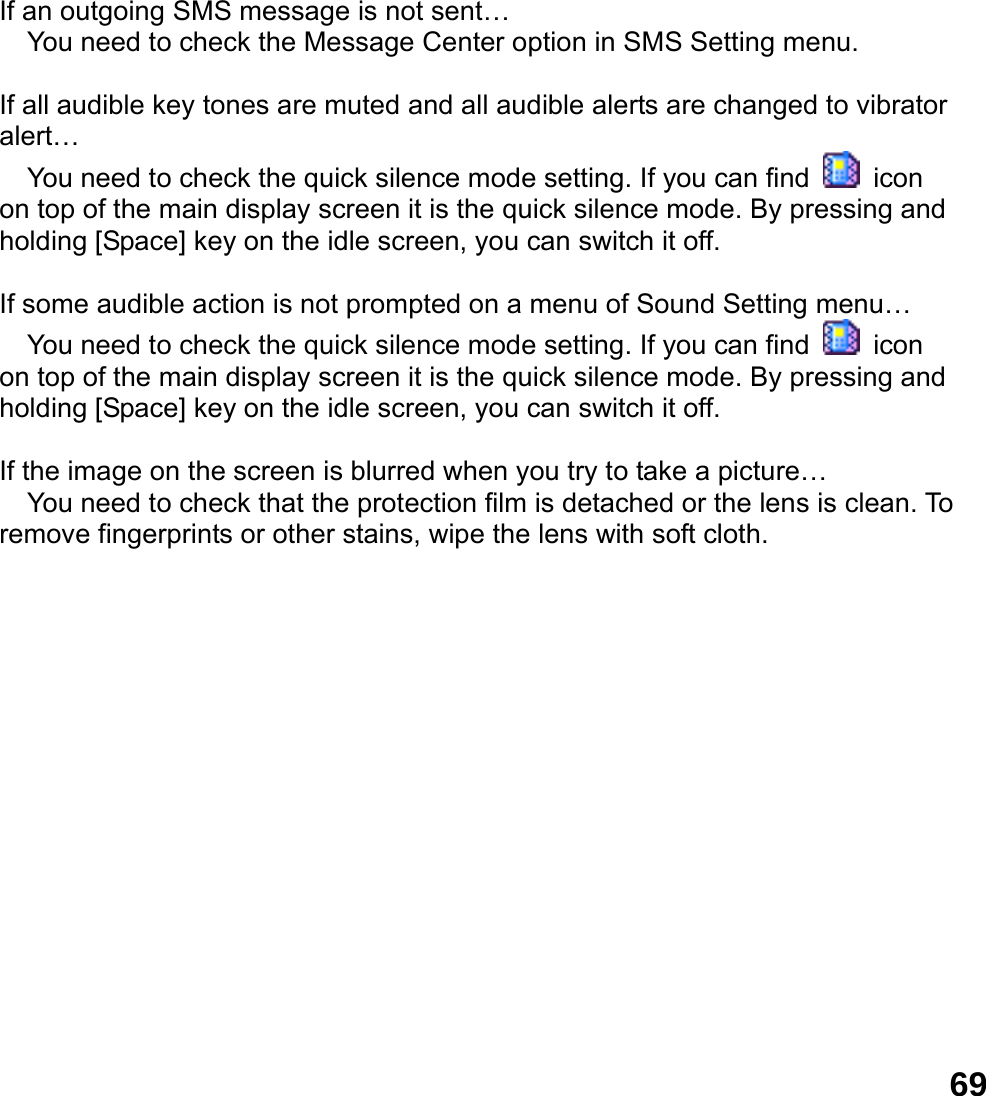  69If an outgoing SMS message is not sent&hellip;  You need to check the Message Center option in SMS Setting menu.  If all audible key tones are muted and all audible alerts are changed to vibrator alert&hellip;  You need to check the quick silence mode setting. If you can find   icon on top of the main display screen it is the quick silence mode. By pressing and holding [Space] key on the idle screen, you can switch it off.  If some audible action is not prompted on a menu of Sound Setting menu&hellip;  You need to check the quick silence mode setting. If you can find   icon on top of the main display screen it is the quick silence mode. By pressing and holding [Space] key on the idle screen, you can switch it off.  If the image on the screen is blurred when you try to take a picture&hellip;  You need to check that the protection film is detached or the lens is clean. To remove fingerprints or other stains, wipe the lens with soft cloth.  