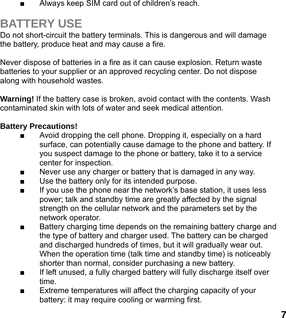  7■  Always keep SIM card out of children&rsquo;s reach.  BATTERY USE Do not short-circuit the battery terminals. This is dangerous and will damage the battery, produce heat and may cause a fire.    Never dispose of batteries in a fire as it can cause explosion. Return waste batteries to your supplier or an approved recycling center. Do not dispose along with household wastes.    Warning! If the battery case is broken, avoid contact with the contents. Wash contaminated skin with lots of water and seek medical attention.  Battery Precautions! ■  Avoid dropping the cell phone. Dropping it, especially on a hard surface, can potentially cause damage to the phone and battery. If you suspect damage to the phone or battery, take it to a service center for inspection. ■  Never use any charger or battery that is damaged in any way. ■  Use the battery only for its intended purpose. ■  If you use the phone near the network&rsquo;s base station, it uses less power; talk and standby time are greatly affected by the signal strength on the cellular network and the parameters set by the network operator. ■  Battery charging time depends on the remaining battery charge and the type of battery and charger used. The battery can be charged and discharged hundreds of times, but it will gradually wear out. When the operation time (talk time and standby time) is noticeably shorter than normal, consider purchasing a new battery. ■  If left unused, a fully charged battery will fully discharge itself over time.  ■  Extreme temperatures will affect the charging capacity of your battery: it may require cooling or warming first. 