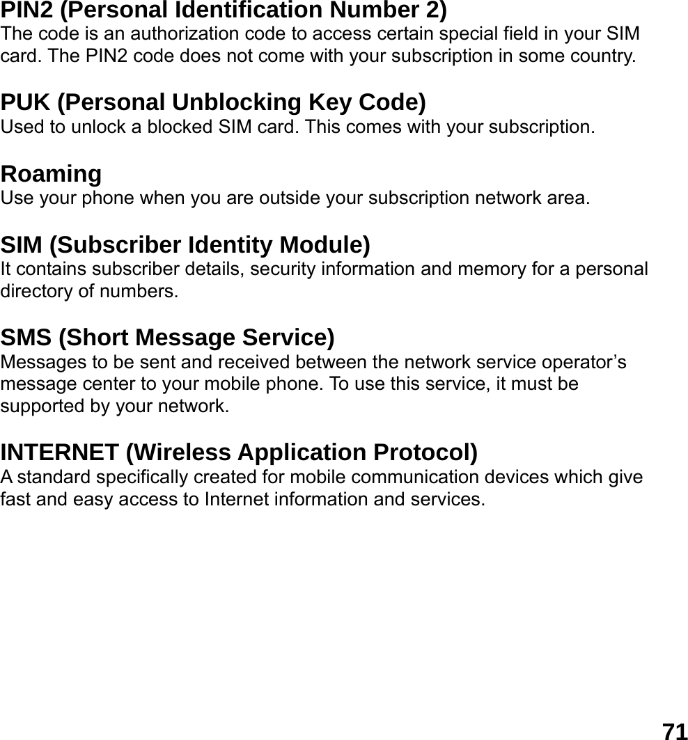  71 PIN2 (Personal Identification Number 2) The code is an authorization code to access certain special field in your SIM card. The PIN2 code does not come with your subscription in some country.  PUK (Personal Unblocking Key Code) Used to unlock a blocked SIM card. This comes with your subscription.  Roaming Use your phone when you are outside your subscription network area.  SIM (Subscriber Identity Module) It contains subscriber details, security information and memory for a personal directory of numbers.    SMS (Short Message Service) Messages to be sent and received between the network service operator&rsquo;s message center to your mobile phone. To use this service, it must be supported by your network.  INTERNET (Wireless Application Protocol) A standard specifically created for mobile communication devices which give fast and easy access to Internet information and services.  