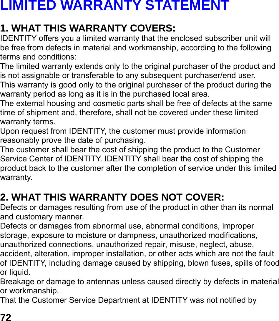  72 LIMITED WARRANTY STATEMENT    1. WHAT THIS WARRANTY COVERS: IDENTITY offers you a limited warranty that the enclosed subscriber unit will be free from defects in material and workmanship, according to the following terms and conditions: The limited warranty extends only to the original purchaser of the product and is not assignable or transferable to any subsequent purchaser/end user. This warranty is good only to the original purchaser of the product during the warranty period as long as it is in the purchased local area. The external housing and cosmetic parts shall be free of defects at the same time of shipment and, therefore, shall not be covered under these limited warranty terms. Upon request from IDENTITY, the customer must provide information reasonably prove the date of purchasing. The customer shall bear the cost of shipping the product to the Customer Service Center of IDENTITY. IDENTITY shall bear the cost of shipping the product back to the customer after the completion of service under this limited warranty.  2. WHAT THIS WARRANTY DOES NOT COVER: Defects or damages resulting from use of the product in other than its normal and customary manner. Defects or damages from abnormal use, abnormal conditions, improper storage, exposure to moisture or dampness, unauthorized modifications, unauthorized connections, unauthorized repair, misuse, neglect, abuse, accident, alteration, improper installation, or other acts which are not the fault of IDENTITY, including damage caused by shipping, blown fuses, spills of food or liquid. Breakage or damage to antennas unless caused directly by defects in material or workmanship. That the Customer Service Department at IDENTITY was not notified by 