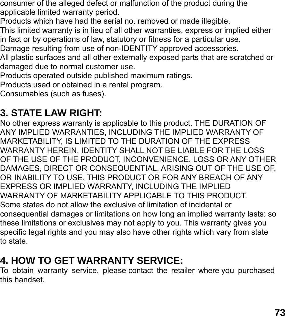 73consumer of the alleged defect or malfunction of the product during the applicable limited warranty period. Products which have had the serial no. removed or made illegible. This limited warranty is in lieu of all other warranties, express or implied either in fact or by operations of law, statutory or fitness for a particular use. Damage resulting from use of non-IDENTITY approved accessories. All plastic surfaces and all other externally exposed parts that are scratched or damaged due to normal customer use. Products operated outside published maximum ratings. Products used or obtained in a rental program. Consumables (such as fuses).  3. STATE LAW RIGHT: No other express warranty is applicable to this product. THE DURATION OF ANY IMPLIED WARRANTIES, INCLUDING THE IMPLIED WARRANTY OF MARKETABILITY, IS LIMITED TO THE DURATION OF THE EXPRESS WARRANTY HEREIN. IDENTITY SHALL NOT BE LIABLE FOR THE LOSS OF THE USE OF THE PRODUCT, INCONVENIENCE, LOSS OR ANY OTHER DAMAGES, DIRECT OR CONSEQUENTIAL, ARISING OUT OF THE USE OF, OR INABILITY TO USE, THIS PRODUCT OR FOR ANY BREACH OF ANY EXPRESS OR IMPLIED WARRANTY, INCLUDING THE IMPLIED WARRANTY OF MARKETABILITY APPLICABLE TO THIS PRODUCT. Some states do not allow the exclusive of limitation of incidental or consequential damages or limitations on how long an implied warranty lasts: so these limitations or exclusives may not apply to you. This warranty gives you specific legal rights and you may also have other rights which vary from state to state.  4. HOW TO GET WARRANTY SERVICE: To obtain warranty service, please contact the retailer where you purchased this handset. 