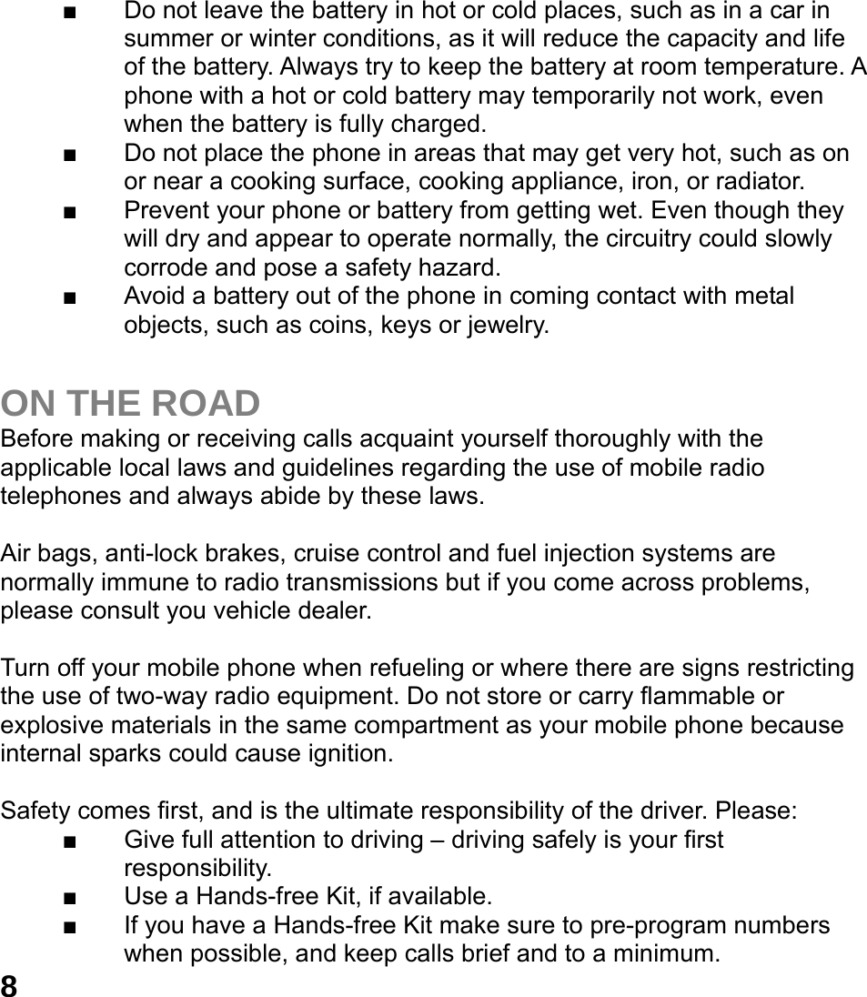  8■  Do not leave the battery in hot or cold places, such as in a car in summer or winter conditions, as it will reduce the capacity and life of the battery. Always try to keep the battery at room temperature. A phone with a hot or cold battery may temporarily not work, even when the battery is fully charged.   ■  Do not place the phone in areas that may get very hot, such as on or near a cooking surface, cooking appliance, iron, or radiator. ■  Prevent your phone or battery from getting wet. Even though they will dry and appear to operate normally, the circuitry could slowly corrode and pose a safety hazard. ■  Avoid a battery out of the phone in coming contact with metal objects, such as coins, keys or jewelry.  ON THE ROAD Before making or receiving calls acquaint yourself thoroughly with the applicable local laws and guidelines regarding the use of mobile radio telephones and always abide by these laws.  Air bags, anti-lock brakes, cruise control and fuel injection systems are normally immune to radio transmissions but if you come across problems, please consult you vehicle dealer.    Turn off your mobile phone when refueling or where there are signs restricting the use of two-way radio equipment. Do not store or carry flammable or explosive materials in the same compartment as your mobile phone because internal sparks could cause ignition.    Safety comes first, and is the ultimate responsibility of the driver. Please: ■  Give full attention to driving &ndash; driving safely is your first responsibility. ■  Use a Hands-free Kit, if available. ■  If you have a Hands-free Kit make sure to pre-program numbers when possible, and keep calls brief and to a minimum. 