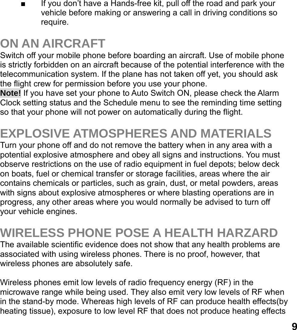  9■  If you don&rsquo;t have a Hands-free kit, pull off the road and park your vehicle before making or answering a call in driving conditions so require.  ON AN AIRCRAFT Switch off your mobile phone before boarding an aircraft. Use of mobile phone is strictly forbidden on an aircraft because of the potential interference with the telecommunication system. If the plane has not taken off yet, you should ask the flight crew for permission before you use your phone.   Note! If you have set your phone to Auto Switch ON, please check the Alarm Clock setting status and the Schedule menu to see the reminding time setting so that your phone will not power on automatically during the flight.  EXPLOSIVE ATMOSPHERES AND MATERIALS Turn your phone off and do not remove the battery when in any area with a potential explosive atmosphere and obey all signs and instructions. You must observe restrictions on the use of radio equipment in fuel depots; below deck on boats, fuel or chemical transfer or storage facilities, areas where the air contains chemicals or particles, such as grain, dust, or metal powders, areas with signs about explosive atmospheres or where blasting operations are in progress, any other areas where you would normally be advised to turn off your vehicle engines.  WIRELESS PHONE POSE A HEALTH HARZARD The available scientific evidence does not show that any health problems are associated with using wireless phones. There is no proof, however, that wireless phones are absolutely safe.  Wireless phones emit low levels of radio frequency energy (RF) in the microwave range while being used. They also emit very low levels of RF when in the stand-by mode. Whereas high levels of RF can produce health effects(by heating tissue), exposure to low level RF that does not produce heating effects 