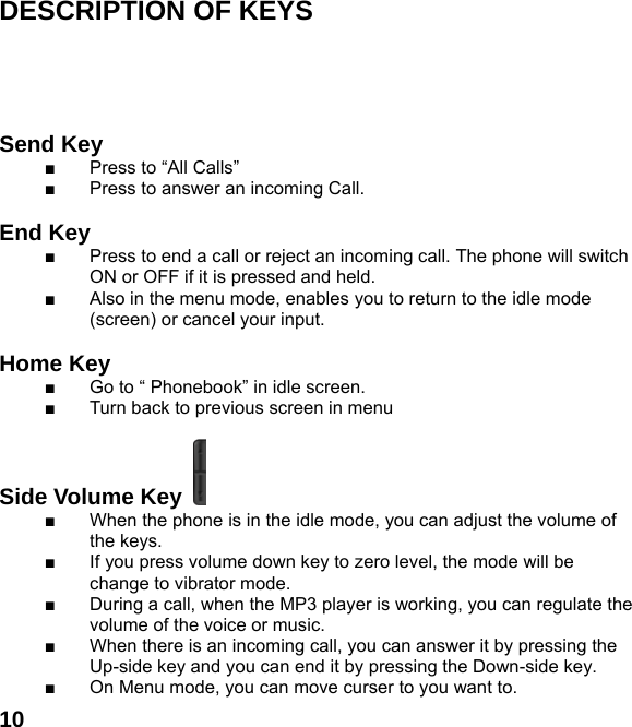 10DESCRIPTION OF KEYS      Send Key   ■  Press to &ldquo;All Calls&rdquo; ■  Press to answer an incoming Call.  End Key  ■  Press to end a call or reject an incoming call. The phone will switch ON or OFF if it is pressed and held. ■  Also in the menu mode, enables you to return to the idle mode (screen) or cancel your input.  Home Key   ■  Go to &ldquo; Phonebook&rdquo; in idle screen.   ■  Turn back to previous screen in menu  Side Volume Key   ■  When the phone is in the idle mode, you can adjust the volume of the keys. ■  If you press volume down key to zero level, the mode will be change to vibrator mode. ■  During a call, when the MP3 player is working, you can regulate the volume of the voice or music. ■  When there is an incoming call, you can answer it by pressing the Up-side key and you can end it by pressing the Down-side key. ■  On Menu mode, you can move curser to you want to.     