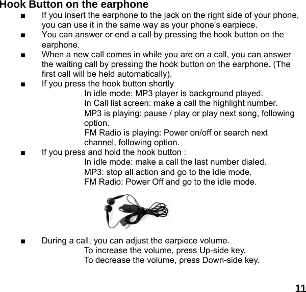  11      Hook Button on the earphone  ■  If you insert the earphone to the jack on the right side of your phone, you can use it in the same way as your phone&rsquo;s earpiece. ■  You can answer or end a call by pressing the hook button on the earphone. ■  When a new call comes in while you are on a call, you can answer the waiting call by pressing the hook button on the earphone. (The first call will be held automatically). ■  If you press the hook button shortly                       In idle mode: MP3 player is background played.     In Call list screen: make a call the highlight number.                     MP3 is playing: pause / play or play next song, following  option. FM Radio is playing: Power on/off or search next channel, following option. ■  If you press and hold the hook button :                     In idle mode: make a call the last number dialed.                     MP3: stop all action and go to the idle mode.     FM Radio: Power Off and go to the idle mode.      ■  During a call, you can adjust the earpiece volume. To increase the volume, press Up-side key. To decrease the volume, press Down-side key.  