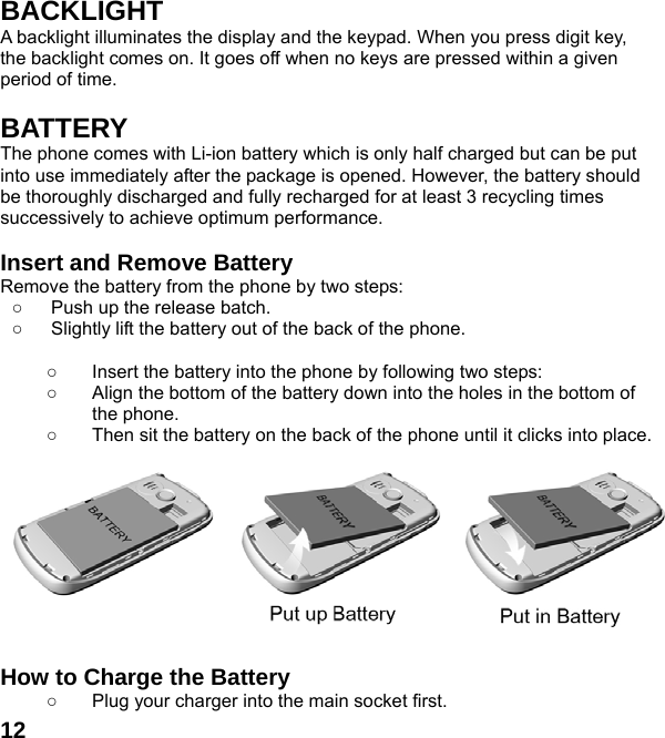  12BACKLIGHT A backlight illuminates the display and the keypad. When you press digit key, the backlight comes on. It goes off when no keys are pressed within a given period of time.  BATTERY The phone comes with Li-ion battery which is only half charged but can be put into use immediately after the package is opened. However, the battery should be thoroughly discharged and fully recharged for at least 3 recycling times successively to achieve optimum performance.  Insert and Remove Battery Remove the battery from the phone by two steps: ○  Push up the release batch.   ○  Slightly lift the battery out of the back of the phone.    ○  Insert the battery into the phone by following two steps: ○  Align the bottom of the battery down into the holes in the bottom of the phone. ○  Then sit the battery on the back of the phone until it clicks into place.           How to Charge the Battery ○  Plug your charger into the main socket first. 