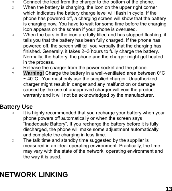  13 ○  Connect the lead from the charger to the bottom of the phone. ○  When the battery is charging, the icon on the upper right corner which indicates the battery charge level will flash in cycle. If the phone has powered off, a charging screen will show that the battery is charging now. You have to wait for some time before the charging icon appears on the screen if your phone is overused. ○  When the bars in the icon are fully filled and has stopped flashing, it tells you that the battery has been fully charged. If the phone has powered off, the screen will tell you verbally that the charging has finished. Generally, it takes 2~3 hours to fully charge the battery. Normally, the battery, the phone and the charger might get heated in the process.   ○  Release the charger from the power socket and the phone. ○ Warning! Charge the battery in a well-ventilated area between 0&deg;C ~ 40&deg;C . You must only use the supplied charger. Unauthorized charger might result in danger and any malfunction or damage caused by the use of unapproved charger will void the product warranty and it will not be acknowledged by the manufacturer.  Battery Use ○  It is highly recommended that you recharge your battery when your phone powers off automatically or when the screen says &ldquo;Inadequate Battery&rdquo;. If you recharge the battery before it is fully discharged, the phone will make some adjustment automatically and complete the charging in less time.   ○  The talk time and standby time suggested by the supplier is measured in an ideal operating environment. Practically, the time may vary with the state of the network, operating environment and the way it is used.   NETWORK LINKING  