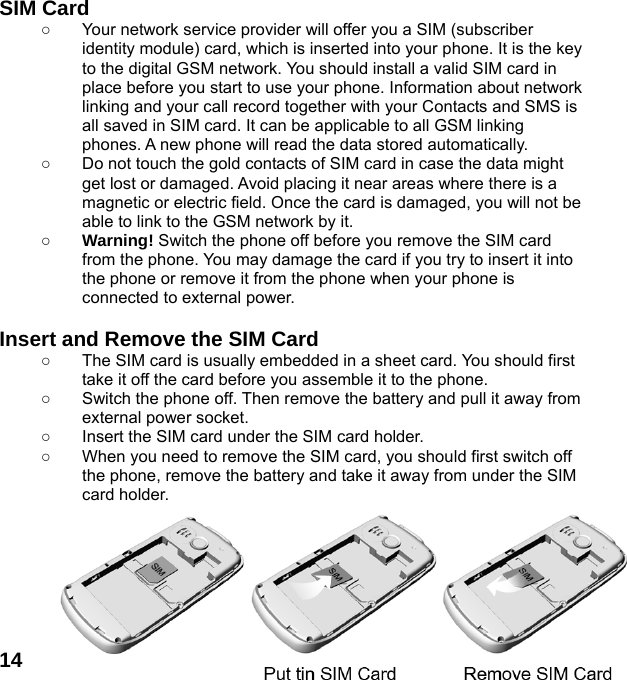  14SIM Card ○  Your network service provider will offer you a SIM (subscriber identity module) card, which is inserted into your phone. It is the key to the digital GSM network. You should install a valid SIM card in place before you start to use your phone. Information about network linking and your call record together with your Contacts and SMS is all saved in SIM card. It can be applicable to all GSM linking phones. A new phone will read the data stored automatically.   ○  Do not touch the gold contacts of SIM card in case the data might get lost or damaged. Avoid placing it near areas where there is a magnetic or electric field. Once the card is damaged, you will not be able to link to the GSM network by it.   ○ Warning! Switch the phone off before you remove the SIM card from the phone. You may damage the card if you try to insert it into the phone or remove it from the phone when your phone is connected to external power.    Insert and Remove the SIM Card ○  The SIM card is usually embedded in a sheet card. You should first take it off the card before you assemble it to the phone. ○  Switch the phone off. Then remove the battery and pull it away from external power socket. ○  Insert the SIM card under the SIM card holder. ○  When you need to remove the SIM card, you should first switch off the phone, remove the battery and take it away from under the SIM card holder.        