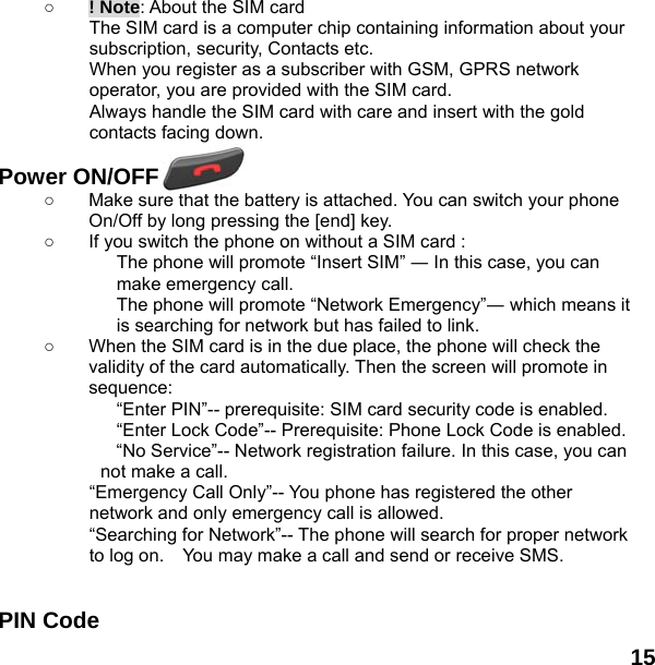  15    ○ ! Note: About the SIM card The SIM card is a computer chip containing information about your subscription, security, Contacts etc. When you register as a subscriber with GSM, GPRS network operator, you are provided with the SIM card. Always handle the SIM card with care and insert with the gold contacts facing down.  Power ON/OFF  ○  Make sure that the battery is attached. You can switch your phone On/Off by long pressing the [end] key. ○  If you switch the phone on without a SIM card : The phone will promote &ldquo;Insert SIM&rdquo; ― In this case, you can make emergency call. The phone will promote &ldquo;Network Emergency&rdquo;― which means it is searching for network but has failed to link. ○  When the SIM card is in the due place, the phone will check the validity of the card automatically. Then the screen will promote in sequence: &ldquo;Enter PIN&rdquo;-- prerequisite: SIM card security code is enabled.   &ldquo;Enter Lock Code&rdquo;-- Prerequisite: Phone Lock Code is enabled. &ldquo;No Service&rdquo;-- Network registration failure. In this case, you can not make a call. &ldquo;Emergency Call Only&rdquo;-- You phone has registered the other network and only emergency call is allowed.   &ldquo;Searching for Network&rdquo;-- The phone will search for proper network to log on.    You may make a call and send or receive SMS.   PIN Code 
