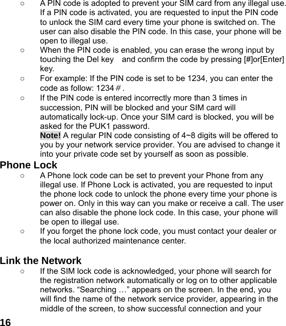  16○  A PIN code is adopted to prevent your SIM card from any illegal use. If a PIN code is activated, you are requested to input the PIN code to unlock the SIM card every time your phone is switched on. The user can also disable the PIN code. In this case, your phone will be open to illegal use. ○  When the PIN code is enabled, you can erase the wrong input by touching the Del key    and confirm the code by pressing [#]or[Enter] key.  ○  For example: If the PIN code is set to be 1234, you can enter the code as follow: 1234＃. ○  If the PIN code is entered incorrectly more than 3 times in succession, PIN will be blocked and your SIM card will automatically lock-up. Once your SIM card is blocked, you will be asked for the PUK1 password. Note! A regular PIN code consisting of 4~8 digits will be offered to you by your network service provider. You are advised to change it into your private code set by yourself as soon as possible. Phone Lock ○  A Phone lock code can be set to prevent your Phone from any illegal use. If Phone Lock is activated, you are requested to input the phone lock code to unlock the phone every time your phone is power on. Only in this way can you make or receive a call. The user can also disable the phone lock code. In this case, your phone will be open to illegal use.   ○  If you forget the phone lock code, you must contact your dealer or the local authorized maintenance center.    Link the Network ○  If the SIM lock code is acknowledged, your phone will search for the registration network automatically or log on to other applicable networks. &ldquo;Searching &hellip;&rdquo; appears on the screen. In the end, you will find the name of the network service provider, appearing in the middle of the screen, to show successful connection and your 