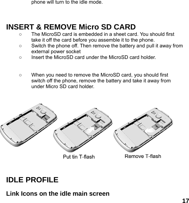  17 phone will turn to the idle mode.    INSERT &amp; REMOVE Micro SD CARD ○  The MicroSD card is embedded in a sheet card. You should first take it off the card before you assemble it to the phone.   ○  Switch the phone off. Then remove the battery and pull it away from external power socket ○  Insert the MicroSD card under the MicroSD card holder.   ○  When you need to remove the MicroSD card, you should first switch off the phone, remove the battery and take it away from under Micro SD card holder.            IDLE PROFILE  Link Icons on the idle main screen 