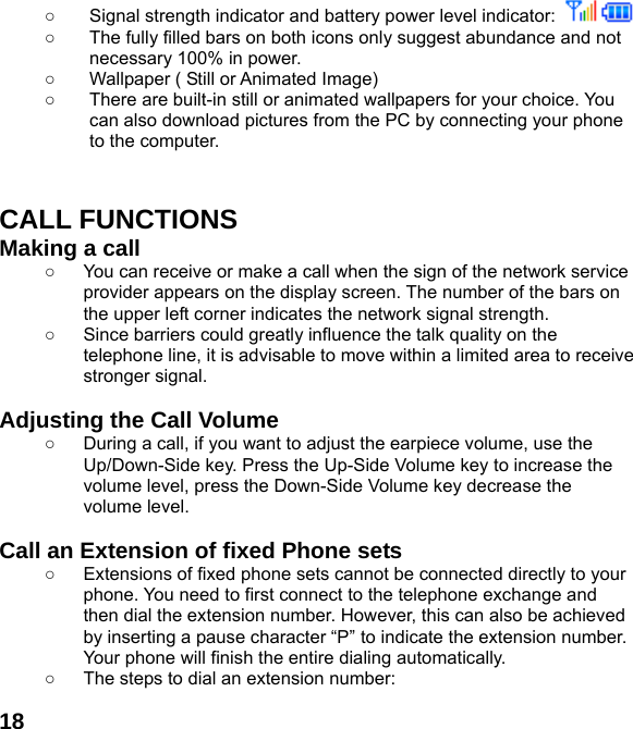  18○  Signal strength indicator and battery power level indicator:    ○  The fully filled bars on both icons only suggest abundance and not necessary 100% in power. ○  Wallpaper ( Still or Animated Image) ○  There are built-in still or animated wallpapers for your choice. You can also download pictures from the PC by connecting your phone to the computer.   CALL FUNCTIONS Making a call ○  You can receive or make a call when the sign of the network service provider appears on the display screen. The number of the bars on the upper left corner indicates the network signal strength. ○  Since barriers could greatly influence the talk quality on the telephone line, it is advisable to move within a limited area to receive stronger signal.  Adjusting the Call Volume ○  During a call, if you want to adjust the earpiece volume, use the Up/Down-Side key. Press the Up-Side Volume key to increase the volume level, press the Down-Side Volume key decrease the volume level.  Call an Extension of fixed Phone sets ○  Extensions of fixed phone sets cannot be connected directly to your phone. You need to first connect to the telephone exchange and then dial the extension number. However, this can also be achieved by inserting a pause character &ldquo;P&rdquo; to indicate the extension number. Your phone will finish the entire dialing automatically.   ○  The steps to dial an extension number: 