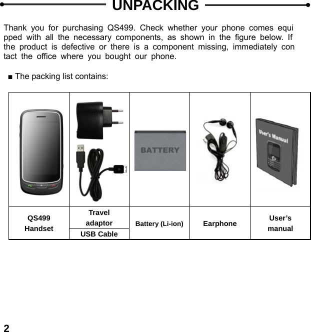  2  UNPACKING  Thank you for purchasing QS499. Check whether your phone comes equipped with all the necessary components, as shown in the figure below. If the product is defective or there is a component missing, immediately contact the office where you bought our phone.  ■ The packing list contains:                          QS499 Handset Travel adaptor  Battery (Li-ion) Earphone  User&rsquo;s manual USB Cable  