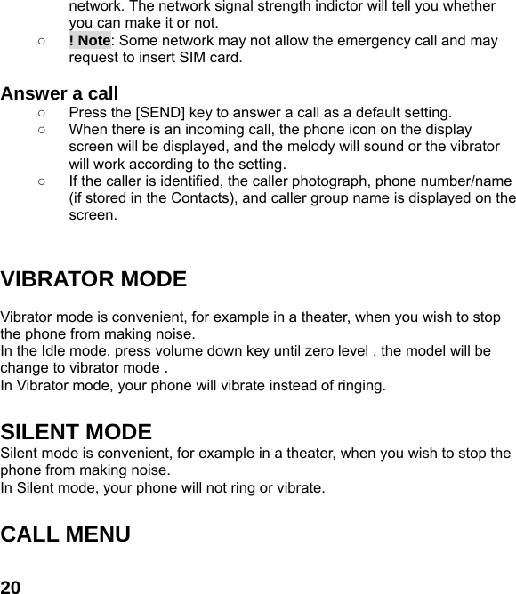  20network. The network signal strength indictor will tell you whether you can make it or not. ○ ! Note: Some network may not allow the emergency call and may request to insert SIM card.  Answer a call ○  Press the [SEND] key to answer a call as a default setting. ○  When there is an incoming call, the phone icon on the display screen will be displayed, and the melody will sound or the vibrator will work according to the setting. ○  If the caller is identified, the caller photograph, phone number/name (if stored in the Contacts), and caller group name is displayed on the screen.   VIBRATOR MODE  Vibrator mode is convenient, for example in a theater, when you wish to stop the phone from making noise.   In the Idle mode, press volume down key until zero level , the model will be change to vibrator mode .   In Vibrator mode, your phone will vibrate instead of ringing.  SILENT MODE Silent mode is convenient, for example in a theater, when you wish to stop the phone from making noise.   In Silent mode, your phone will not ring or vibrate.  CALL MENU  