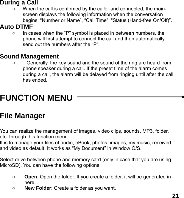  21 During a Call ○  When the call is confirmed by the caller and connected, the main-screen displays the following information when the conversation begins: &ldquo;Number or Name&rdquo;, &ldquo;Call Time&rdquo;, &ldquo;Status (Hand-free On/Off)&rdquo;. Auto DTMF ○  In cases when the &ldquo;P&rdquo; symbol is placed in between numbers, the phone will first attempt to connect the call and then automatically send out the numbers after the &ldquo;P&rdquo;.  Sound Management ○  Generally, the key sound and the sound of the ring are heard from phone speaker during a call. If the preset time of the alarm comes during a call, the alarm will be delayed from ringing until after the call has ended.    FUNCTION MENU    File Manager  You can realize the management of images, video clips, sounds, MP3, folder, etc. through this function menu. It is to manage your files of audio, eBook, photos, images, my music, received and video as default. It works as &ldquo;My Document&rdquo; in Window O/S.  Select drive between phone and memory card (only in case that you are using MicroSD). You can have the following options:  ○ Open: Open the folder. If you create a folder, it will be generated in here. ○ New Folder: Create a folder as you want. 