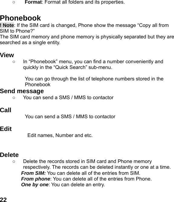  22○ Format: Format all folders and its properties.  Phonebook ! Note: If the SIM card is changed, Phone show the message &ldquo;Copy all from SIM to Phone?&rdquo;   The SIM card memory and phone memory is physically separated but they are searched as a single entity.  View  ○  In &ldquo;Phonebook&rdquo; menu, you can find a number conveniently and quickly in the &ldquo;Quick Search&rdquo; sub-menu.  You can go through the list of telephone numbers stored in the Phonebook Send message ○  You can send a SMS / MMS to contactor    Call           You can send a SMS / MMS to contactor  Edit Edit names, Number and etc.   Delete  ○  Delete the records stored in SIM card and Phone memory respectively. The records can be deleted instantly or one at a time. From SIM: You can delete all of the entries from SIM. From phone: You can delete all of the entries from Phone. One by one: You can delete an entry.  