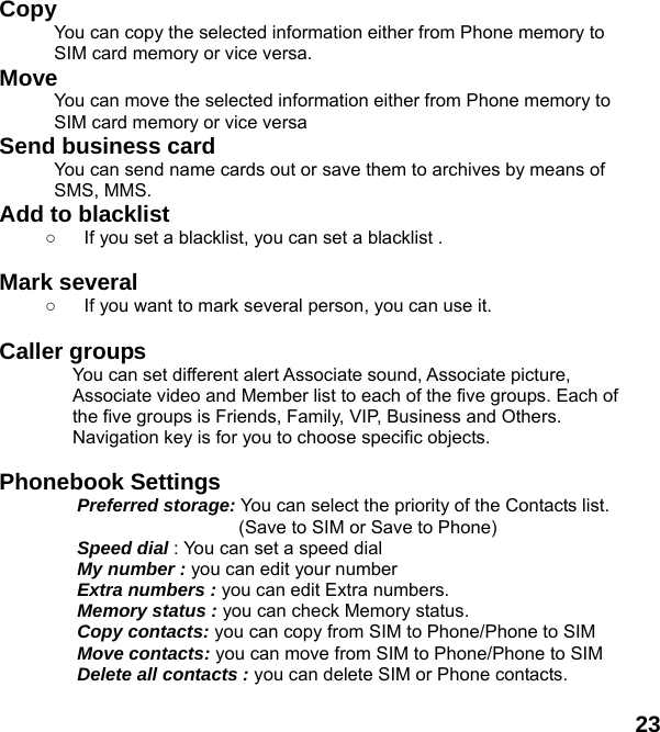  23 Copy  You can copy the selected information either from Phone memory to SIM card memory or vice versa. Move You can move the selected information either from Phone memory to SIM card memory or vice versa Send business card You can send name cards out or save them to archives by means of SMS, MMS. Add to blacklist ○  If you set a blacklist, you can set a blacklist .  Mark several ○  If you want to mark several person, you can use it.    Caller groups   You can set different alert Associate sound, Associate picture, Associate video and Member list to each of the five groups. Each of the five groups is Friends, Family, VIP, Business and Others. Navigation key is for you to choose specific objects.  Phonebook Settings   Preferred storage: You can select the priority of the Contacts list.                   (Save to SIM or Save to Phone) Speed dial : You can set a speed dial My number : you can edit your number Extra numbers : you can edit Extra numbers. Memory status : you can check Memory status.   Copy contacts: you can copy from SIM to Phone/Phone to SIM Move contacts: you can move from SIM to Phone/Phone to SIM Delete all contacts : you can delete SIM or Phone contacts.    