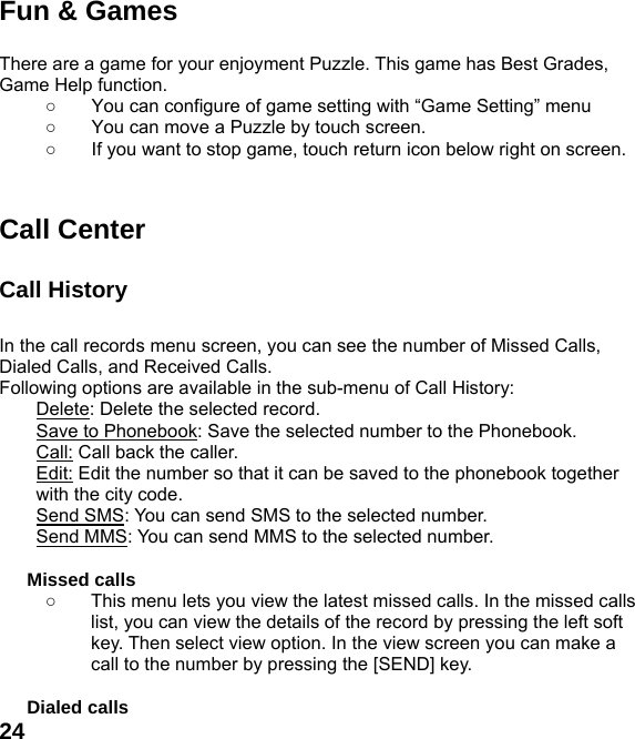  24Fun &amp; Games  There are a game for your enjoyment Puzzle. This game has Best Grades, Game Help function. ○  You can configure of game setting with &ldquo;Game Setting&rdquo; menu ○  You can move a Puzzle by touch screen.   ○  If you want to stop game, touch return icon below right on screen.   Call Center  Call History    In the call records menu screen, you can see the number of Missed Calls, Dialed Calls, and Received Calls. Following options are available in the sub-menu of Call History:   Delete: Delete the selected record. Save to Phonebook: Save the selected number to the Phonebook. Call: Call back the caller. Edit: Edit the number so that it can be saved to the phonebook together with the city code. Send SMS: You can send SMS to the selected number. Send MMS: You can send MMS to the selected number.  Missed calls   ○  This menu lets you view the latest missed calls. In the missed calls list, you can view the details of the record by pressing the left soft key. Then select view option. In the view screen you can make a call to the number by pressing the [SEND] key.  Dialed calls   