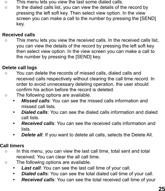  25 ○  This menu lets you view the last some dialed calls.   ○  In the dialed calls list, you can view the details of the record by pressing the left soft key. Then select view option. In the view screen you can make a call to the number by pressing the [SEND] key.  Received calls   ○  This menu lets you view the received calls. In the received calls list, you can view the details of the record by pressing the left soft key then select view option. In the view screen you can make a call to the number by pressing the [SEND] key.  Delete call logs   ○  You can delete the records of missed calls, dialed calls and received calls respectively without clearing the call time record. In order to avoid unnecessary deleting operation, the user should confirm his action before the record is deleted. ○  The following options are available. ▪ Missed calls: You can see the missed calls information and missed call lists. ▪ Dialed calls: You can see the dialed calls information and dialed call lists.   ▪ Received calls: You can see the received calls information and lists. ▪ Delete all: If you want to delete all calls, selects the Delete All.  Call timers   ○  In this menu, you can view the last call time, total sent and total received. You can clear the all call time. ○  The following options are available. ▪ Last call: You can see the last call time of your call. ▪ Dialed calls: You can see the total dialed call time of your call. ▪ Received calls: You can see the total received call time of your 