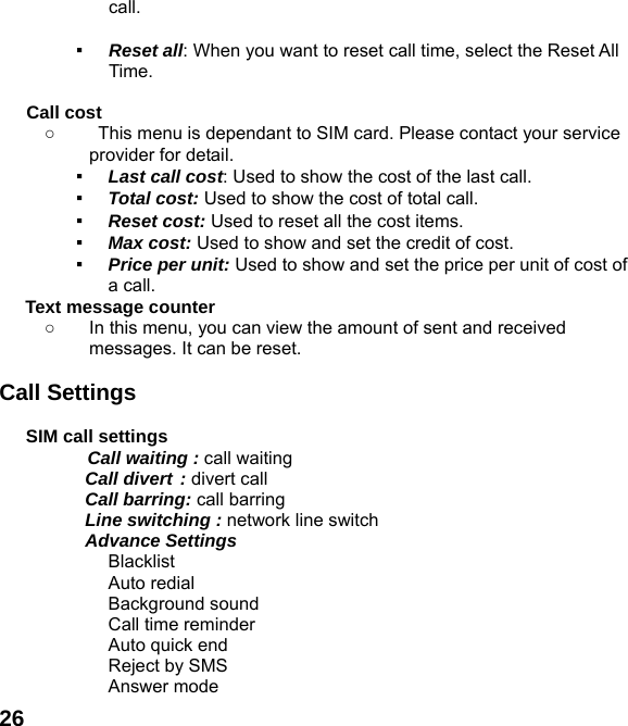  26call.  ▪ Reset all: When you want to reset call time, select the Reset All Time.  Call cost ○  This menu is dependant to SIM card. Please contact your service provider for detail. ▪ Last call cost: Used to show the cost of the last call. ▪ Total cost: Used to show the cost of total call. ▪ Reset cost: Used to reset all the cost items. ▪ Max cost: Used to show and set the credit of cost. ▪ Price per unit: Used to show and set the price per unit of cost of a call. Text message counter   ○  In this menu, you can view the amount of sent and received messages. It can be reset.  Call Settings  SIM call settings  Call waiting : call waiting   Call divert : divert call  Call barring: call barring   Line switching : network line switch  Advance Settings    Blacklist  Auto redial  Background sound   Call time reminder   Auto quick end   Reject by SMS  Answer mode 