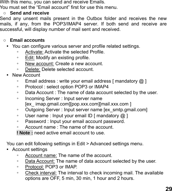  29 With this menu, you can send and receive Emails. You must set the &ldquo;Email account&rdquo; first for use this menu. ○ Send and receive   Send any unsent mails present in the Outbox folder and receives the new mails, if any, from the POP3/IMAP4 server. If both send and receive are successful, will display number of mail sent and received.  ○ Email accounts ▪   You can configure various server and profile related settings. ◦ Activate: Activate the selected Profile. ◦ Edit: Modify an existing profile. ◦ New account: Create a new account. ◦ Delete: Delete selected account. ▪  New Account  ◦ Email address : write your email address [ mandatory @ ] ◦ Protocol : select option POP3 or IMAP4 ◦ Data Account : The name of data account selected by the user. ◦ Incoming Server : Input server name   [ex_ imap.gmail.com][pop.xxx.com][mail.xxx.com ] ◦ Outgoing Server : Input server name [ex_smtp.gmail.com] ◦ User name : Input your email ID [ mandatory @ ] ◦ Password : Input your email account password.   ◦ Account name : The name of the account.        ! Note : need active email account to use.  You can edit following settings in Edit > Advanced settings menu. ▪  Account settings ◦ Account name: The name of the account. ◦ Data Account: The name of data account selected by the user. ◦ Protocol: POP3 or IMAP. ◦ Check interval: The interval to check incoming mail. The available options are OFF, 5 min, 30 min, 1 hour and 2 hours. 