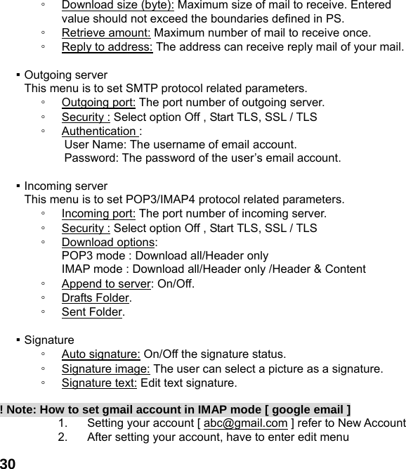  30◦ Download size (byte): Maximum size of mail to receive. Entered value should not exceed the boundaries defined in PS. ◦ Retrieve amount: Maximum number of mail to receive once. ◦ Reply to address: The address can receive reply mail of your mail.  ▪ Outgoing server This menu is to set SMTP protocol related parameters. ◦ Outgoing port: The port number of outgoing server. ◦ Security : Select option Off , Start TLS, SSL / TLS ◦ Authentication : User Name: The username of email account. Password: The password of the user&rsquo;s email account.  ▪ Incoming server This menu is to set POP3/IMAP4 protocol related parameters. ◦ Incoming port: The port number of incoming server. ◦ Security : Select option Off , Start TLS, SSL / TLS ◦ Download options:   POP3 mode : Download all/Header only IMAP mode : Download all/Header only /Header &amp; Content ◦ Append to server: On/Off. ◦ Drafts Folder. ◦ Sent Folder.  ▪ Signature ◦ Auto signature: On/Off the signature status. ◦ Signature image: The user can select a picture as a signature. ◦ Signature text: Edit text signature.  ! Note: How to set gmail account in IMAP mode [ google email ] 1.  Setting your account [ abc@gmail.com ] refer to New Account   2.  After setting your account, have to enter edit menu 