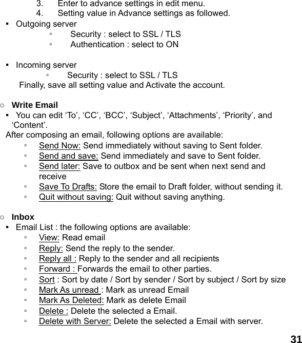  31 3.  Enter to advance settings in edit menu. 4.  Setting value in Advance settings as followed.   ▪  Outgoing server  ◦ Security : select to SSL / TLS   ◦ Authentication : select to ON  ▪  Incoming server  ◦ Security : select to SSL / TLS   Finally, save all setting value and Activate the account.    ○ Write Email ▪   You can edit &lsquo;To&rsquo;, &lsquo;CC&rsquo;, &lsquo;BCC&rsquo;, &lsquo;Subject&rsquo;, &lsquo;Attachments&rsquo;, &lsquo;Priority&rsquo;, and &lsquo;Content&rsquo;. After composing an email, following options are available: ◦ Send Now: Send immediately without saving to Sent folder. ◦ Send and save: Send immediately and save to Sent folder. ◦ Send later: Save to outbox and be sent when next send and receive ◦ Save To Drafts: Store the email to Draft folder, without sending it. ◦ Quit without saving: Quit without saving anything.  ○ Inbox ▪  Email List : the following options are available: ◦ View: Read email   ◦ Reply: Send the reply to the sender. ◦ Reply all : Reply to the sender and all recipients ◦ Forward : Forwards the email to other parties. ◦ Sort : Sort by date / Sort by sender / Sort by subject / Sort by size ◦ Mark As unread : Mark as unread Email ◦ Mark As Deleted: Mark as delete Email ◦ Delete : Delete the selected a Email. ◦ Delete with Server: Delete the selected a Email with server. 