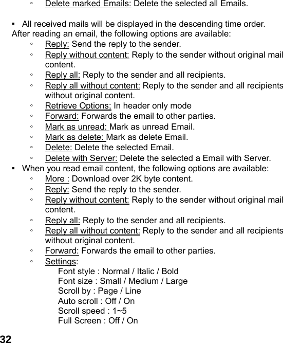  32◦ Delete marked Emails: Delete the selected all Emails.  ▪   All received mails will be displayed in the descending time order.     After reading an email, the following options are available: ◦ Reply: Send the reply to the sender. ◦ Reply without content: Reply to the sender without original mail content. ◦ Reply all: Reply to the sender and all recipients. ◦ Reply all without content: Reply to the sender and all recipients without original content. ◦ Retrieve Options; In header only mode ◦ Forward: Forwards the email to other parties. ◦ Mark as unread: Mark as unread Email. ◦ Mark as delete: Mark as delete Email. ◦ Delete: Delete the selected Email. ◦ Delete with Server: Delete the selected a Email with Server. ▪   When you read email content, the following options are available: ◦ More : Download over 2K byte content. ◦ Reply: Send the reply to the sender. ◦ Reply without content: Reply to the sender without original mail content. ◦ Reply all: Reply to the sender and all recipients. ◦ Reply all without content: Reply to the sender and all recipients without original content. ◦ Forward: Forwards the email to other parties. ◦ Settings:        Font style : Normal / Italic / Bold         Font size : Small / Medium / Large       Scroll by : Page / Line       Auto scroll : Off / On    Scroll speed : 1~5       Full Screen : Off / On 