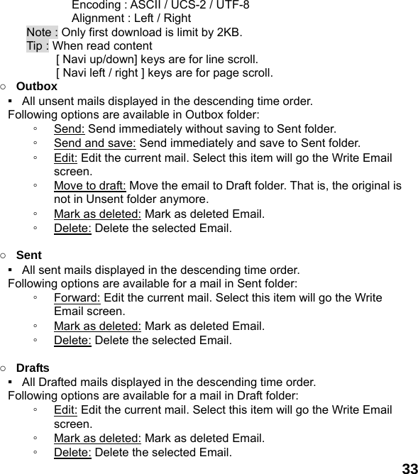  33       Encoding : ASCII / UCS-2 / UTF-8       Alignment : Left / Right Note : Only first download is limit by 2KB. Tip : When read content   [ Navi up/down] keys are for line scroll.        [ Navi left / right ] keys are for page scroll.                  ○ Outbox ▪   All unsent mails displayed in the descending time order.     Following options are available in Outbox folder: ◦ Send: Send immediately without saving to Sent folder. ◦ Send and save: Send immediately and save to Sent folder. ◦ Edit: Edit the current mail. Select this item will go the Write Email screen. ◦ Move to draft: Move the email to Draft folder. That is, the original is not in Unsent folder anymore. ◦ Mark as deleted: Mark as deleted Email. ◦ Delete: Delete the selected Email.  ○ Sent ▪   All sent mails displayed in the descending time order.     Following options are available for a mail in Sent folder: ◦ Forward: Edit the current mail. Select this item will go the Write Email screen. ◦ Mark as deleted: Mark as deleted Email. ◦ Delete: Delete the selected Email.  ○ Drafts ▪   All Drafted mails displayed in the descending time order.     Following options are available for a mail in Draft folder:   ◦ Edit: Edit the current mail. Select this item will go the Write Email screen. ◦ Mark as deleted: Mark as deleted Email. ◦ Delete: Delete the selected Email. 