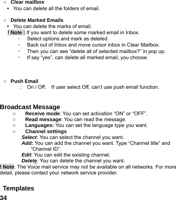  34 ○ Clear mailbox ▪   You can delete all the folders of email.  ○ Delete Marked Emails ▪   You can delete the marks of email.    ! Note : If you want to delete some marked email in Inbox. ◦ Select options and mark as deleted.   ◦ Back out of Inbox and move cursor inbox in Clear Mailbox. ◦ Then you can see &ldquo;delete all of selected mailbox?&rdquo; in pop up. ◦ If say &ldquo;yes&rdquo;, can delete all marked email, you choose.    ○ Push Email :    On / Off.    If user select Off, can&rsquo;t use push email function.   Broadcast Message   ○ Receive mode: You can set activation &ldquo;ON&rdquo; or &ldquo;OFF&rdquo;. ○ Read message: You can read the message. ○ Languages: You can set the language type you want. ○ Channel settings Select: You can select the channel you want. Add: You can add the channel you want. Type &ldquo;Channel title&rdquo; and &ldquo;Channel ID&rdquo;. Edit: You can edit the existing channel. Delete: You can delete the channel you want. ! Note: The Voice mail service may not be available on all networks. For more detail, please contact your network service provider.  Templates  