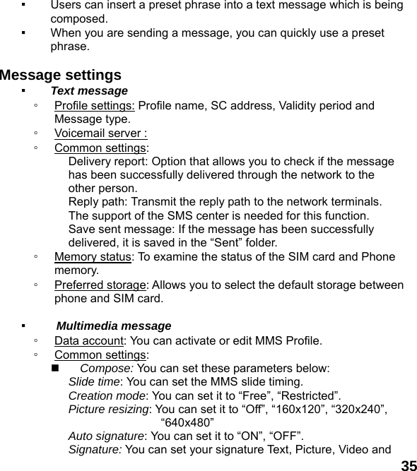 35 ▪ Users can insert a preset phrase into a text message which is being composed. ▪ When you are sending a message, you can quickly use a preset phrase.   Message settings   ▪ Text message ◦ Profile settings: Profile name, SC address, Validity period and Message type. ◦ Voicemail server :   ◦ Common settings: Delivery report: Option that allows you to check if the message has been successfully delivered through the network to the other person. Reply path: Transmit the reply path to the network terminals. The support of the SMS center is needed for this function. Save sent message: If the message has been successfully delivered, it is saved in the &ldquo;Sent&rdquo; folder. ◦ Memory status: To examine the status of the SIM card and Phone memory.  ◦ Preferred storage: Allows you to select the default storage between phone and SIM card.  ▪  Multimedia message ◦ Data account: You can activate or edit MMS Profile. ◦ Common settings:  Compose: You can set these parameters below: Slide time: You can set the MMS slide timing. Creation mode: You can set it to &ldquo;Free&rdquo;, &ldquo;Restricted&rdquo;. Picture resizing: You can set it to &ldquo;Off&rdquo;, &ldquo;160x120&rdquo;, &ldquo;320x240&rdquo;, &ldquo;640x480&rdquo; Auto signature: You can set it to &ldquo;ON&rdquo;, &ldquo;OFF&rdquo;. Signature: You can set your signature Text, Picture, Video and   