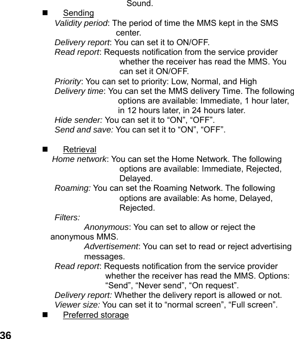  36         Sound.  Sending Validity period: The period of time the MMS kept in the SMS center. Delivery report: You can set it to ON/OFF. Read report: Requests notification from the service provider whether the receiver has read the MMS. You can set it ON/OFF. Priority: You can set to priority: Low, Normal, and High Delivery time: You can set the MMS delivery Time. The following options are available: Immediate, 1 hour later, in 12 hours later, in 24 hours later. Hide sender: You can set it to &ldquo;ON&rdquo;, &ldquo;OFF&rdquo;. Send and save: You can set it to &ldquo;ON&rdquo;, &ldquo;OFF&rdquo;.   Retrieval Home network: You can set the Home Network. The following options are available: Immediate, Rejected, Delayed. Roaming: You can set the Roaming Network. The following options are available: As home, Delayed, Rejected. Filters:  Anonymous: You can set to allow or reject the anonymous MMS. Advertisement: You can set to read or reject advertising messages. Read report: Requests notification from the service provider whether the receiver has read the MMS. Options: &ldquo;Send&rdquo;, &ldquo;Never send&rdquo;, &ldquo;On request&rdquo;. Delivery report: Whether the delivery report is allowed or not. Viewer size: You can set it to &ldquo;normal screen&rdquo;, &ldquo;Full screen&rdquo;.  Preferred storage 