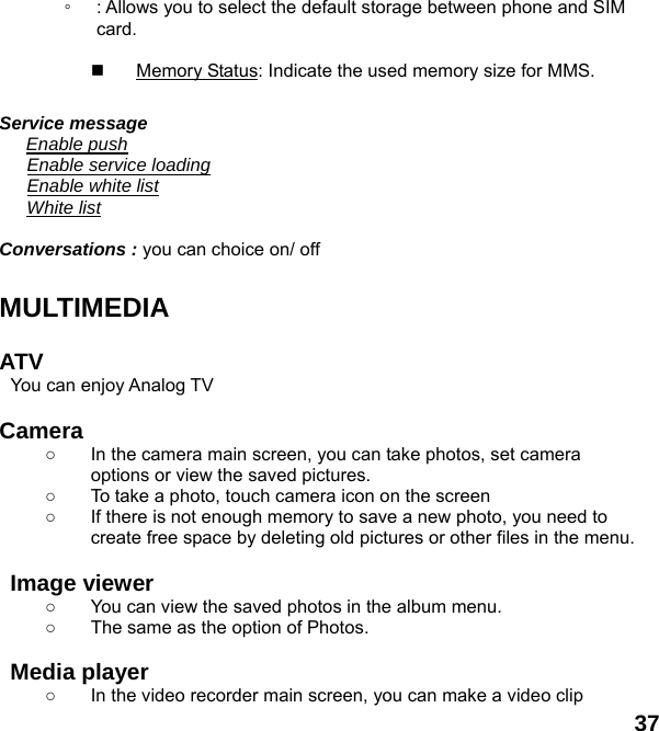  37 ◦ : Allows you to select the default storage between phone and SIM card.    Memory Status: Indicate the used memory size for MMS.  Service message    Enable push    Enable service loading    Enable white list    White list  Conversations : you can choice on/ off  MULTIMEDIA   ATV  You can enjoy Analog TV    Camera  ○  In the camera main screen, you can take photos, set camera options or view the saved pictures. ○  To take a photo, touch camera icon on the screen ○  If there is not enough memory to save a new photo, you need to create free space by deleting old pictures or other files in the menu.  Image viewer   ○  You can view the saved photos in the album menu.   ○  The same as the option of Photos.  Media player ○  In the video recorder main screen, you can make a video clip 