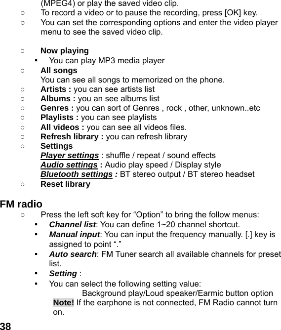  38(MPEG4) or play the saved video clip. ○  To record a video or to pause the recording, press [OK] key. ○  You can set the corresponding options and enter the video player menu to see the saved video clip.  ○ Now playing ▪ You can play MP3 media player ○ All songs You can see all songs to memorized on the phone. ○ Artists : you can see artists list ○ Albums : you an see albums list ○ Genres : you can sort of Genres , rock , other, unknown..etc ○ Playlists : you can see playlists ○ All videos : you can see all videos files. ○ Refresh library : you can refresh library ○ Settings   Player settings : shuffle / repeat / sound effects   Audio settings : Audio play speed / Display style Bluetooth settings : BT stereo output / BT stereo headset ○ Reset library    FM radio   ○  Press the left soft key for &ldquo;Option&rdquo; to bring the follow menus: ▪ Channel list: You can define 1~20 channel shortcut. ▪ Manual input: You can input the frequency manually. [.] key is assigned to point &ldquo;.&rdquo; ▪ Auto search: FM Tuner search all available channels for preset list. ▪ Setting :  ▪ You can select the following setting value:        Background play/Loud speaker/Earmic button option Note! If the earphone is not connected, FM Radio cannot turn on. 